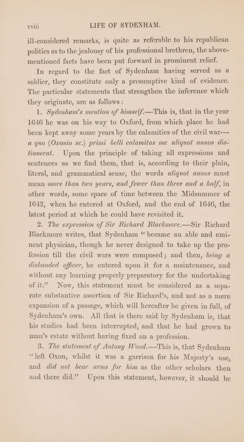 ill-considered remarks, is quite as referable to his republican politics as to the jealousy of his professional brethren, the above- mentioned facts have been put forward in prominent relief. In regard to the fact of Sydenham having served as a soldier, they constitute only a presumptive kind of evidence. The particular statements that strengthen the inference which they originate, are as follows: 1. Sydenham’s mention of himself.—This is, that in the year 1646 he was on his way to Oxford, from which place he had been kept away some years by the calamities of the civil war— a quo (Oxonio sc.) primi belli calamitas me aliquot annos dis- tinuerat. Upon the principle of taking all expressions and sentences as we find them, that is, according to their plain, literal, and grammatical sense, the words aliquot annos must mean more than two years, and fewer than three and a half, in other words, some space of time between the Midsummer of 1642, when he entered at Oxford, and the end of 1646, the latest period at which he could have revisited it. 2. The expression of Sir Richard Blackmore.—Sir Richard Blackmore writes, that Sydenham “ became an able and emi- nent physician, though he never designed to take up the pro- fession till the civil wars were composed; and then, being a disbanded officer, he entered upon it for a maintenance, and without any learning properly preparatory for the undertaking of it.” Now, this statement must be considered as a sepa- rate substantive assertion of Sir Richard’s, and not as a mere expansion of a passage, which will hereafter be given in full, of Sydenham’s own. All that is there said by Sydenham is, that his studies had been interrupted, and that he had grown to man’s estate without having fixed on a profession. 3. The statement of Antony Wood.—This is, that Sydenham “left Oxon, whilst it was a garrison for his Majesty’s use, and did not bear arms for him as the other scholars then and there did. Upon this statement, however, it should be