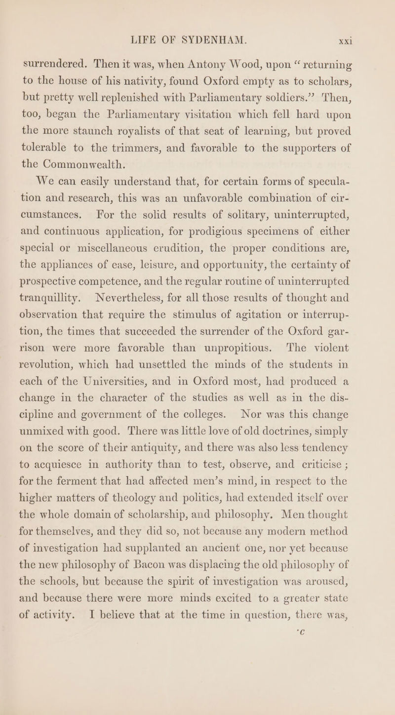 surrendered. Then it was, when Antony Wood, upon “ returning to the house of his nativity, found Oxford empty as to scholars, but pretty well replenished with Parliamentary soldiers.” Then, too, began the Parhamentary visitation which fell hard upon the more staunch royalists of that seat of learning, but proved tolerable to the trimmers, and favorable to the supporters of the Commonwealth. We can easily understand that, for certain forms of specula- tion and research, this was an unfavorable combination of cir- cumstances. For the solid results of solitary, uninterrupted, and continuous application, for prodigious specimens of either special or miscellaneous erudition, the proper conditions are, the appliances of ease, leisure, and opportunity, the certainty of prospective competence, and the regular routine of uninterrupted tranquillity. Nevertheless, for all those results of thought and observation that require the stimulus of agitation or interrup- tion, the times that succeeded the surrender of the Oxford gar- rison were more favorable than unpropitious. The violent revolution, which had unsettled the minds of the students in each of the Universities, and in Oxford most, had produced a change in the character of the studies as well as in the dis- cipline and government of the colleges. Nor was this change unmixed with good. There was little love of old doctrines, simply on the score of their antiquity, and there was also less tendency to acquiesce in authority than to test, observe, and criticise ; for the ferment that had affected men's mind, in respect to the higher matters of theology and politics, had extended itself over the whole domain of scholarship, and philosophy. Men thought for themselves, and they did so, not because any modern method of investigation had supplanted an ancient one, nor yet because the new philosophy of Bacon was displacing the old philosophy of the schools, but because the spirit of investigation was aroused, and because there were more minds excited to a greater state of activity. I believe that at the time in question, there was, 7