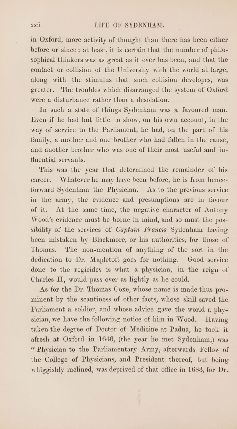 in Oxford, more activity of thought than there has been either before or since ; at least, it is certain that the number of philo- sophical thinkers was as great as it ever has been, and that the contact or collision of the University with the world at large, along with the stimulus that such collision developes, was greater. The troubles which disarranged the system of Oxford were a disturbance rather than a desolation. In such a state of things Sydenham was a favoured man. Even if he had but little to show, on his own account, in the way of service to the Parliament, he had, on the part of his family, a mother and one brother who had fallen in the cause, and another brother who was one of their most useful and in- fluential servants. This was the year that determined the remainder of his career. Whatever he may have been before, he 1s from hence- forward Sydenham the Physician. As to the previous service in the army, the evidence and presumptions are in favour of it. At the same time, the negative character of Antony Wood's evidence must be borne in mind, and so must the pos- sibility of the services of Captain Francis Sydenham having been mistaken by Blackmore, or his authorities, for those of Thomas. The non-mention of anything of the sort in the dedication to Dr. Mapletoft goes for nothing. Good service done to the regicides is what a physician, in the reign of Charles II, would pass over as lightly as he could. As for the Dr. Thomas Coxe, whose name is made thus pro- minent by the scantiness of other facts, whose skill saved the Parliament a soldier, and whose advice gave the world a phy- sician, we have the following notice of him in Wood. Having taken the degree of Doctor of Medicine at Padua, he took it afresh at Oxford in 1646, (the year he met Sydenham,) was * Physician to the Parliamentary Army, afterwards Fellow of the College of Physicians, and President thereof, but being whiggishly inclined, was deprived of that office in 1683, for Dr.