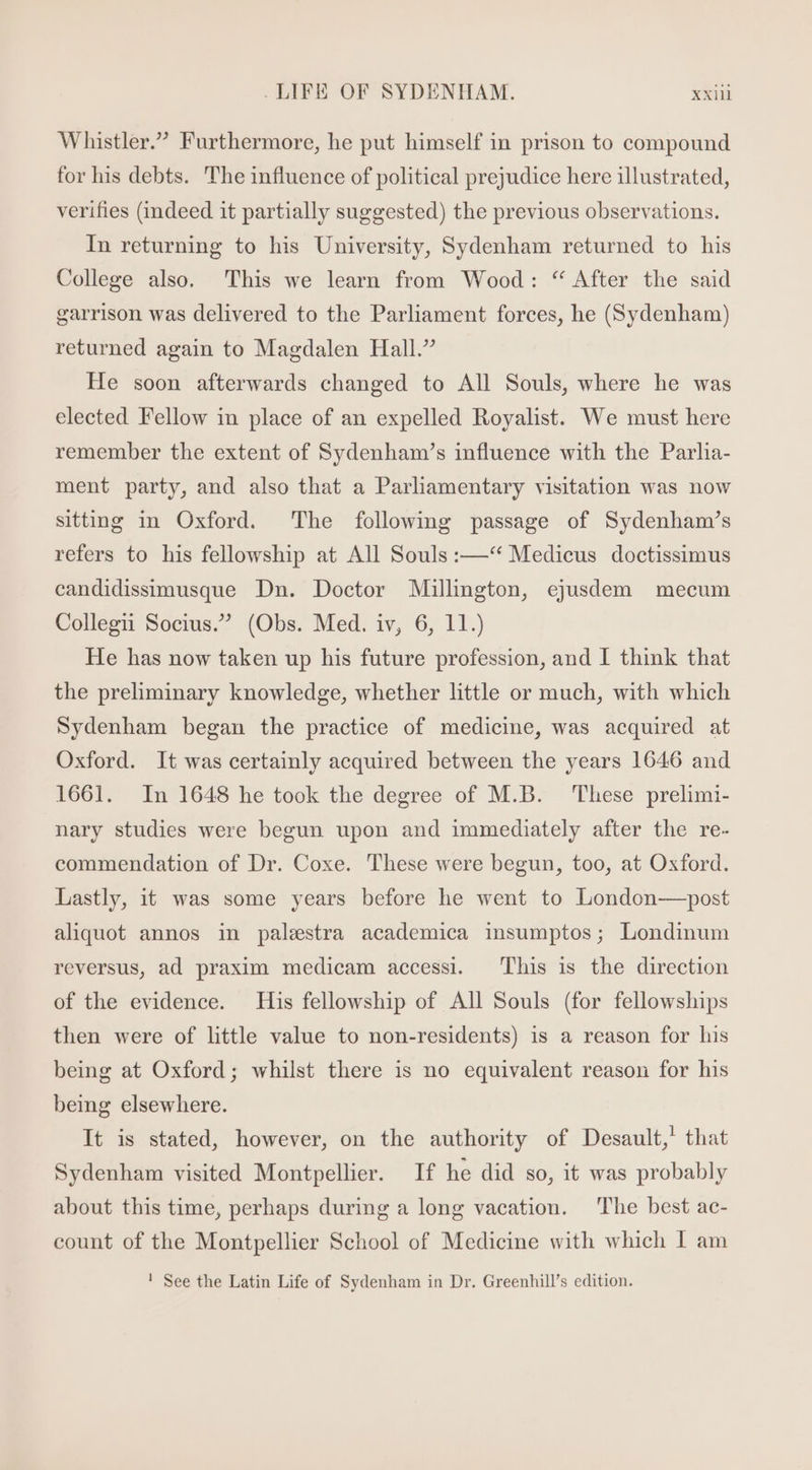 Whistler. Furthermore, he put himself in prison to compound for his debts. The influence of political prejudice here illustrated, verifies (indeed it partially suggested) the previous observations. In returning to his University, Sydenham returned to his College also. This we learn from Wood: * After the said garrison was delivered to the Parliament forces, he (Sydenham) returned again to Magdalen Hall. He soon afterwards changed to All Souls, where he was elected Fellow in place of an expelled Royalist. We must here remember the extent of Sydenham's influence with the Parlia- ment party, and also that a Parliamentary visitation was now sitting in Oxford. The following passage of Sydenham’s refers to his fellowship at All Souls :—‘“ Medicus doctissimus candidissimusque Dn. Doctor Millington, ejusdem mecum Collegii Socius. (Obs. Med. iv, 6, 11.) He has now taken up his future profession, and I think that the preliminary knowledge, whether little or much, with which Sydenham began the practice of medicine, was acquired at Oxford. It was certainly acquired between the years 1646 and 1661. In 1648 he took the degree of M.B. These prelimi- nary studies were begun upon and immediately after the re- commendation of Dr. Coxe. These were begun, too, at Oxford. Lastly, it was some years before he went to London—post aliquot annos in palestra academica insumptos; Londinum reversus, ad praxim medicam accessi. ‘This is the direction of the evidence. His fellowship of All Souls (for fellowships then were of little value to non-residents) is a reason for his being at Oxford; whilst there is no equivalent reason for his being elsewhere. It is stated, however, on the authority of Desault, that Sydenham visited Montpellier. If he did so, it was probably about this time, perhaps during a long vacation. The best ac- count of the Montpellier School of Medicine with which I am ! See the Latin Life of Sydenham in Dr. Greenhill’s edition.