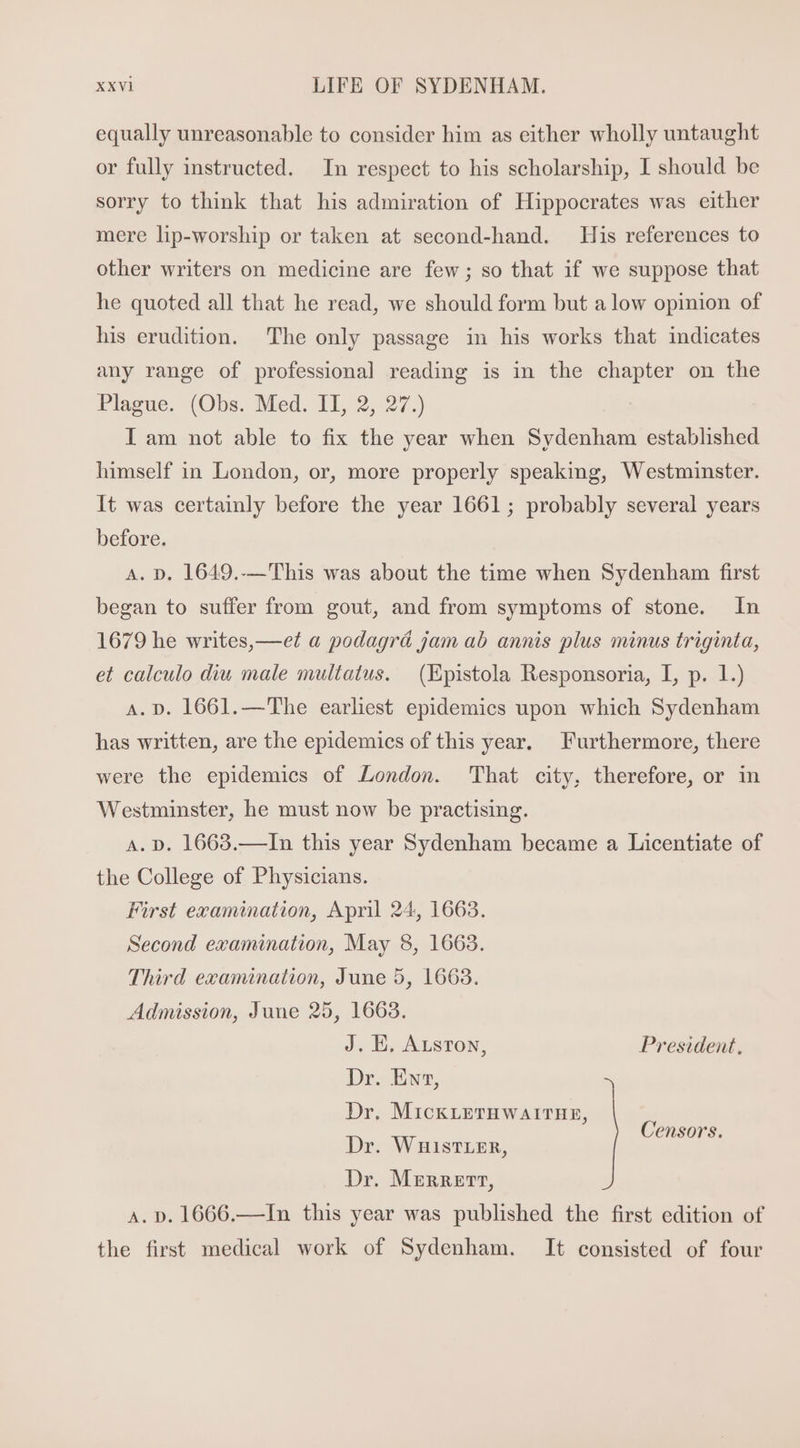 equally unreasonable to consider him as either wholly untaught or fully instructed. In respect to his scholarship, I should be sorry to think that his admiration of Hippocrates was either mere lip-worship or taken at second-hand. His references to other writers on medicine are few; so that if we suppose that he quoted all that he read, we should form but a low opinion of his erudition. The only passage in his works that indicates any range of professional reading is in the chapter on the Plague. (Obs. Med. II, 2, 27.) I am not able to fix the year when Sydenham established himself in London, or, more properly speaking, Westminster. It was certainly before the year 1661; probably several years before. A. D. 1649.-—This was about the time when Sydenham first began to suffer from gout, and from symptoms of stone. In 1679 he writes,—e?t a podagrá jam ab annis plus minus triginta, et calculo diu male multatus. | (Epistola Responsoria, I, p. 1.) A. D. 1661. —'The earliest epidemics upon which Sydenham has written, are the epidemics of this year. Furthermore, there were the epidemics of London. That city, therefore, or in Westminster, he must now be practising. A. D. 1663.—In this year Sydenham became a Licentiate of the College of Physicians. First examination, April 24, 1663. Second examination, May 8, 1663. Third examination, June 5, 1663. Admission, June 25, 1663. J. E. ArsroN, President, Dr. Ew, Dr. MickrETHWAITHE, Dr. WnisTLER, oy Dr. Merrett, A. D. 1666.—In this year was published the first edition of the first medical work of Sydenham. It consisted of four