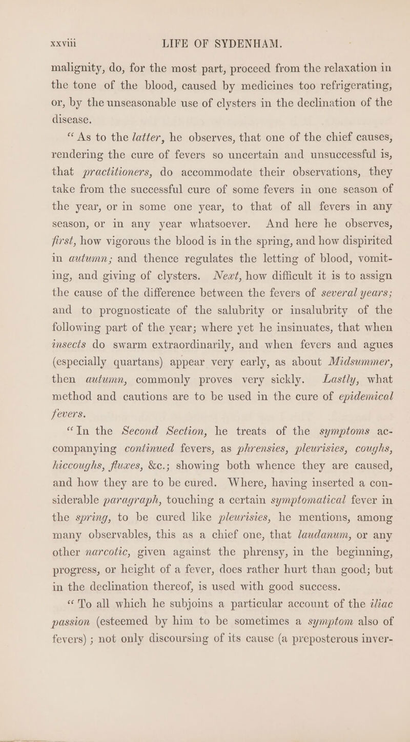 malignity, do, for the most part, proceed from the relaxation in the tone of the blood, caused by medicines too refrigerating, or, by the unseasonable use of clysters in the declination of the disease. * As to the /atter, he observes, that one of the chief causes, rendering the cure of fevers so uncertain and unsuccessful is, that practitioners, do accommodate their observations, they take from the successful cure of some fevers in one season of the year, or in some one year, to that of all fevers in any season, or in any year whatsoever. And here he observes, first, how vigorous the blood is 1n the spring, and how dispirited in autumn; and thence regulates the letting of blood, vomit- ing, and giving of clysters. Newt, how difficult it is to assign the cause of the difference between the fevers of several years; and to prognosticate of the salubrity or insalubrity of the following part of the year; where yet he insinuates, that when insecís do swarm extraordinarily, and when fevers and agues (especially quartans) appear very early, as about Midsummer, then autumn, commonly proves very sickly. Lastly, what method and cautions are to be used in the cure of epidemical fevers. * [n the Second Section, he treats of the symptoms ac- companying continued fevers, as phrensies, pleurisies, couyhs, hiccoughs, fluxes, &amp;c.; showing both whence they are caused, and how they are to be cured. Where, having inserted a con- siderable paragraph, touching a certain symptomatical fever in the spring, to be cured like pleurisies, he mentions, among many observables, this as a chief one, that laudanum, or any other narcotic, given against the phrensy, in the beginning, progress, or height of a fever, does rather hurt than good; but in the declination thereof, is used with good success. «No all which he subjoins a particular account of the iliac passion (esteemed by him to be sometimes a symptom also of fevers) ; not only discoursing of its cause (a preposterous inver-