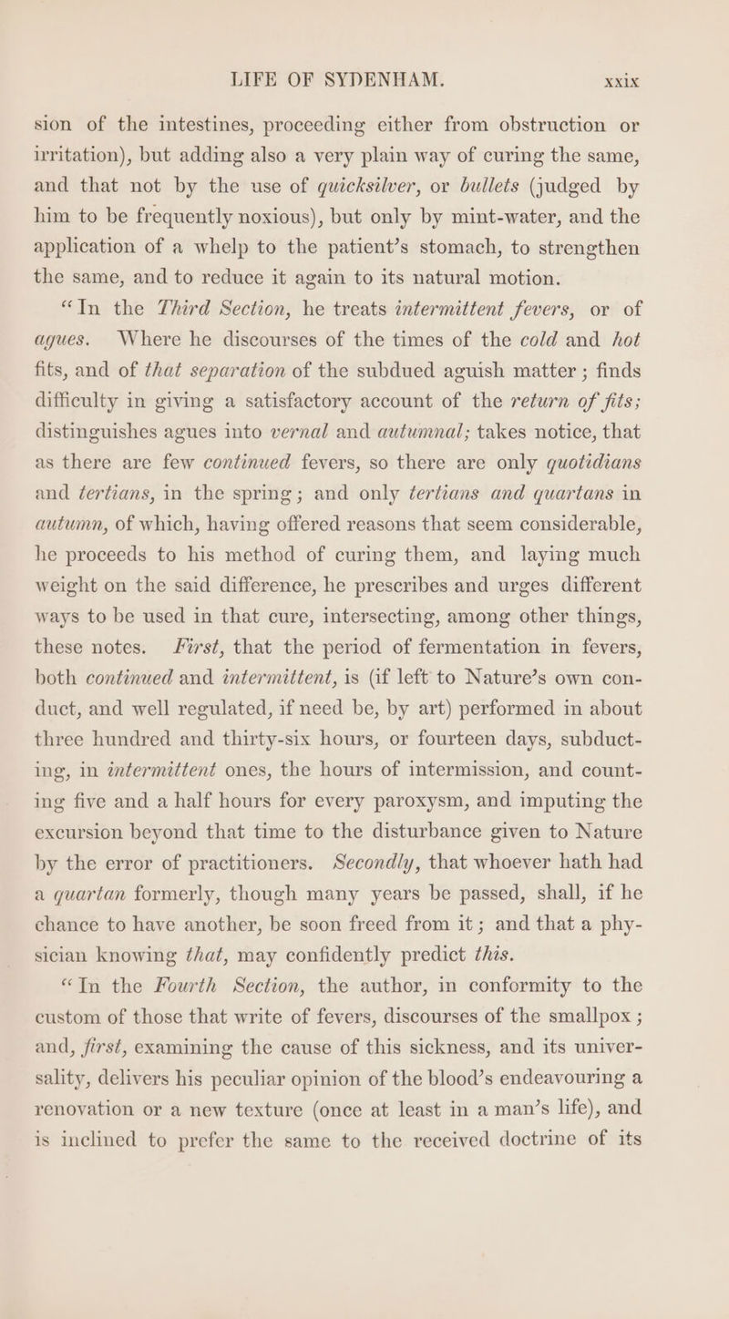 sion of the intestines, proceeding either from obstruction or irritation), but adding also a very plain way of curing the same, and that not by the use of quicksilver, or bullets (judged by him to be frequently noxious), but only by mint-water, and the application of a whelp to the patient’s stomach, to strengthen the same, and to reduce it again to its natural motion. “In the Third Section, he treats intermittent fevers, or of agues. Where he discourses of the times of the cold and hot fits, and of that separation of the subdued aguish matter ; finds difficulty in giving a satisfactory account of the return of fits; distinguishes agues into vernal and autumnal; takes notice, that as there are few continued fevers, so there are only quotidians and ¢ertians, in the spring; and only Zertians and quartans in autumn, of which, having offered reasons that seem considerable, he proceeds to his method of curing them, and laying much weight on the said difference, he prescribes and urges different ways to be used in that cure, intersecting, among other things, these notes. Pirst, that the period of fermentation in fevers, both continued and intermittent, is (if left to Nature's own con- duct, and well regulated, if need be, by art) performed in about three hundred and thirty-six hours, or fourteen days, subduct- ing, in intermittent ones, the hours of intermission, and count- ing five and a half hours for every paroxysm, and imputing the excursion beyond that time to the disturbance given to Nature by the error of practitioners. Secondly, that whoever hath had a quartan formerly, though many years be passed, shall, if he chance to have another, be soon freed from it; and that a phy- sician knowing that, may confidently predict this. “Tn the Fourth Section, the author, in conformity to the custom of those that write of fevers, discourses of the smallpox ; and, first, examining the cause of this sickness, and its univer- sality, delivers his peculiar opinion of the blood’s endeavouring a renovation or a new texture (once at least in a man’s life), and is inclined to prefer the same to the received doctrine of its