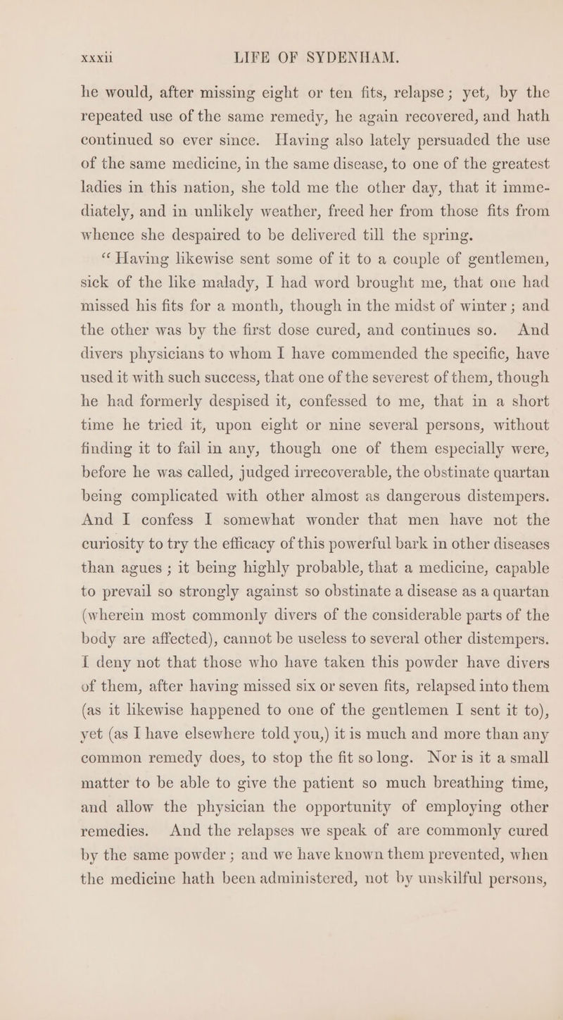 he would, after missing eight or ten fits, relapse; yet, by the repeated use of the same remedy, he again recovered, and hath continued so ever since. Having also lately persuaded the use of the same medicine, in the same disease, to one of the greatest ladies in this nation, she told me the other day, that it imme- diately, and in unlikely weather, freed her from those fits from whence she despaired to be delivered till the spring. * Having likewise sent some of it to a couple of gentlemen, sick of the like malady, I had word brought me, that one had missed his fits for a month, though in the midst of winter ; and the other was by the first dose cured, and continues so. And divers physicians to whom I have commended the specific, have used it with such success, that one of the severest of them, though he had formerly despised it, confessed to me, that in a short time he tried it, upon eight or nine several persons, without finding it to fail in any, though one of them especially were, before he was called, judged irrecoverable, the obstinate quartan being complicated with other almost as dangerous distempers. And I confess I somewhat wonder that men have not the curiosity to try the efficacy of this powerful bark in other diseases than agues ; it being highly probable, that a medicine, capable to prevail so strongly against so obstinate a disease as a quartan (wherein most commonly divers of the considerable parts of the body are affected), cannot be useless to several other distempers. I deny not that those who have taken this powder have divers of them, after having missed six or seven fits, relapsed into them (as it likewise happened to one of the gentlemen I sent it to), yet (as I have elsewhere told you,) it is much and more than any common remedy does, to stop the fit solong. Nor is it a small matter to be able to give the patient so much breathing time, and allow the physician the opportunity of employing other remedies. And the relapses we speak of are commonly cured by the same powder ; and we have known them prevented, when the medicine hath been administered, not by unskilful persons,