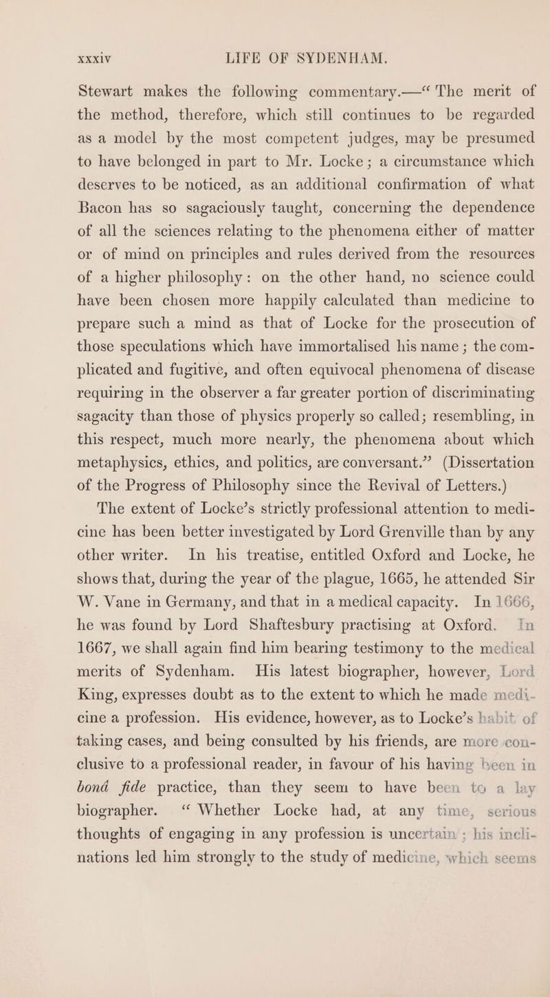 Stewart makes the following commentary.—* The merit of the method, therefore, which still continues to be regarded as a model by the most competent judges, may be presumed to have belonged in part to Mr. Locke; a circumstance which deserves to be noticed, as an additional confirmation of what Bacon has so sagaciously taught, concerning the dependence of all the sciences relating to the phenomena either of matter or of mind on principles and rules derived from the resources of a higher philosophy: on the other hand, no science could have been chosen more happily calculated than medicine to prepare such a mind as that of Locke for the prosecution of those speculations which have immortalised his name ; the com- plicated and fugitive, and often equivocal phenomena of disease requiring in the observer a far greater portion of discriminating sagacity than those of physics properly so called; resembling, in this respect, much more nearly, the phenomena about which metaphysics, ethics, and politics, are conversant.” (Dissertation of the Progress of Philosophy since the Revival of Letters.) The extent of Locke’s strictly professional attention to medi- cine has been better investigated by Lord Grenville than by any other writer. In his treatise, entitled Oxford and Locke, he shows that, during the year of the plague, 1665, he attended Sir W. Vane in Germany, and that in a medical capacity. In 1666, he was found by Lord Shaftesbury practising at Oxford. in 1667, we shall again find him bearing testimony to the medical merits of Sydenham. His latest biographer, however, Lord King, expresses doubt as to the extent to which he made medi- cine a profession. His evidence, however, as to Locke’s habit of taking cases, and being consulted by his friends, are more con- clusive to a professional reader, in favour of his having been in boná fide practice, than they seem to have been to a lay biographer. ‘“‘ Whether Locke had, at any time, serious thoughts of engaging in any profession is uncertain ; his incli- nations led him strongly to the study of medicine, which seems