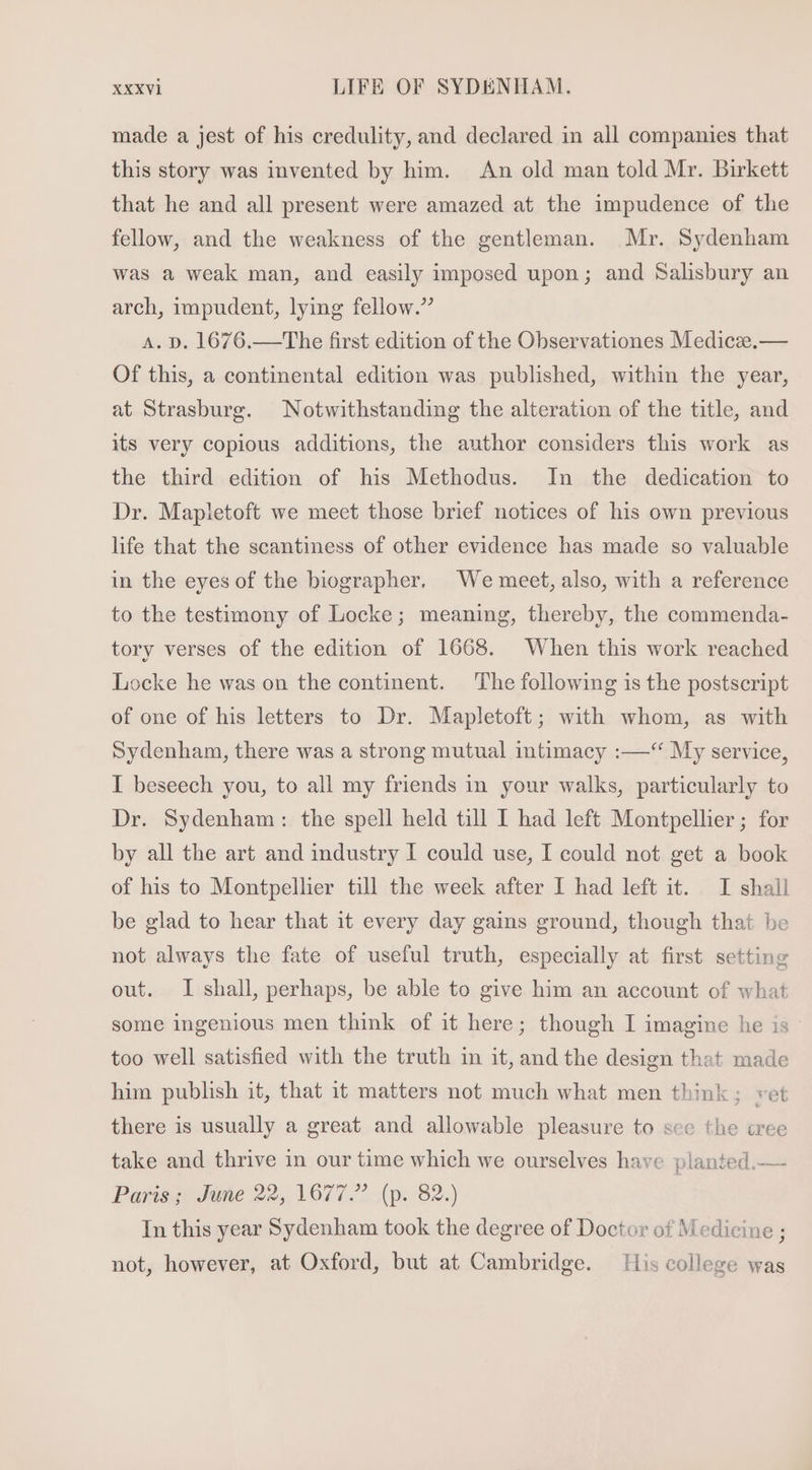 made a jest of his credulity, and declared in all companies that this story was invented by him. An old man told Mr. Birkett that he and all present were amazed at the impudence of the fellow, and the weakness of the gentleman. Mr. Sydenham was a weak man, and easily imposed upon; and Salisbury an arch, 1mpudent, lying fellow. A. D. 1676.—The first edition of the Observationes M ediccze.— Of this, a continental edition was published, within the year, at Strasburg. Notwithstanding the alteration of the title, and its very copious additions, the author considers this work as the third edition of his Methodus. In the dedication to Dr. Mapletoft we meet those brief notices of his own previous life that the scantiness of other evidence has made so valuable in the eyes of the biographer. We meet, also, with a reference to the testimony of Locke; meaning, thereby, the commenda- tory verses of the edition. of 1668. When this work reached Locke he was on the continent. ‘The following is the postscript of one of his letters to Dr. Mapletoft; with whom, as with Sydenham, there was a strong mutual intimacy :—“ My service, I beseech you, to all my friends in. your walks, particularly to Dr. Sydenham: the spell held till I had left Montpellier ; for by all the art and industry I could use, I could not get a book of his to Montpellier till the week after I had left it. I shall be glad to hear that it every day gains ground, though that be not always the fate of useful truth, especially at first setting out. I shall, perhaps, be able to give him an account of what some ingenious men think of it here; though I imagine he is too well satisfied with the truth in it, and the design that made him publish it, that it matters not much what men think; ret there is usually a great and allowable pleasure to sce the tree take and thrive in our time which we ourselves have planted.— Paris; June 22, 1677. (p. 82.) In this year Sydenham took the degree of Doctor of Medicine; not, however, at Oxford, but at Cambridge. His college was
