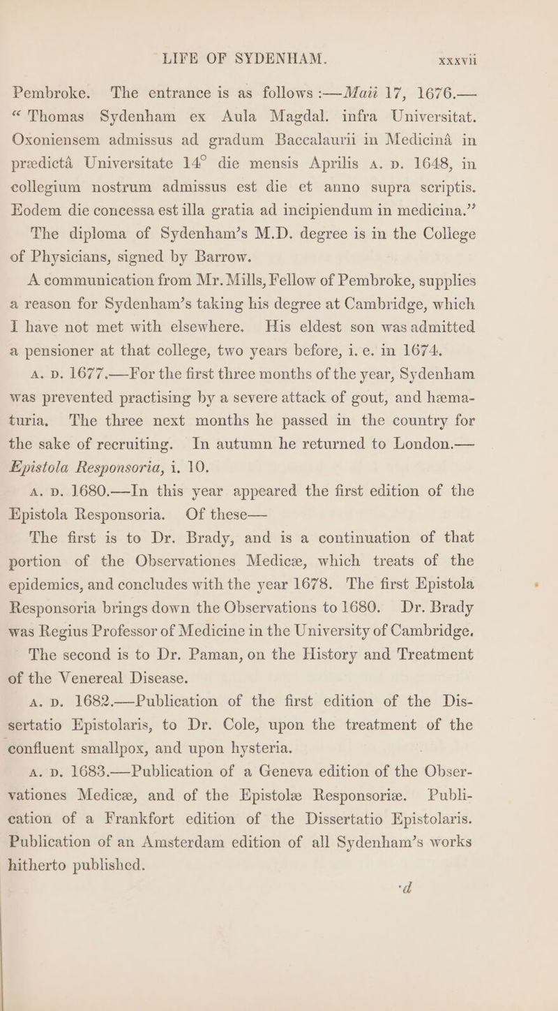 Pembroke. The entrance is as follows :— Maii 17, 1676.— * Thomas Sydenham ex Aula Magdal. infra Universitat. Oxoniensem admissus ad gradum Baccalaurn in Mediciná in predictá Universitate 14° die mensis Aprilis a. n. 1648, in collegium nostrum admissus est die et anno supra scriptis. Eodem die concessa est illa gratia ad incipiendum in medicina. The diploma of Sydenham's M.D. degree 1s in the College of Physicians, signed by Barrow. A communication from Mr. Mills, Fellow of Pembroke, supplies a reason for Sydenham’s taking his degree at Cambridge, which I have not met with elsewhere. His eldest son was admitted a pensioner at that college, two years before, 1. e. 1n 1674. A. D. 1677.—For the first three months of the year, Sydenham was prevented practising by a severe attack of gout, and hema- turia. The three next months he passed in the country for the sake of recruiting. In autumn he returned to London.— Epistola Responsoria, 1. 10. A. D. 1680.—In this year appeared the first edition of the Epistola Responsoria. Of these— The first is to Dr. Brady, and is a continuation of that portion of the Observationes Medica, which treats of the epidemics, and concludes with the year 1678. The first Epistola Responsoria brings down the Observations to 1680. Dr. Brady was Regius Professor of Medicine in the University of Cambridge. The second is to Dr. Paman, on the History and Treatment of the Venereal Disease. A. p. 1682.— Publication of the first edition of the Dis- sertatio Epistolaris, to Dr. Cole, upon the treatment of the confluent smallpox, and upon hysteria. A. D. 1683.— Publication of a Geneva edition of the Obser- vationes Medicz, and of the Epistole Besponsorie. Publi- cation of a Frankfort edition of the Dissertatio Epistolaris. Publication of an Amsterdam edition of all Sydenham's works hitherto published. 'd