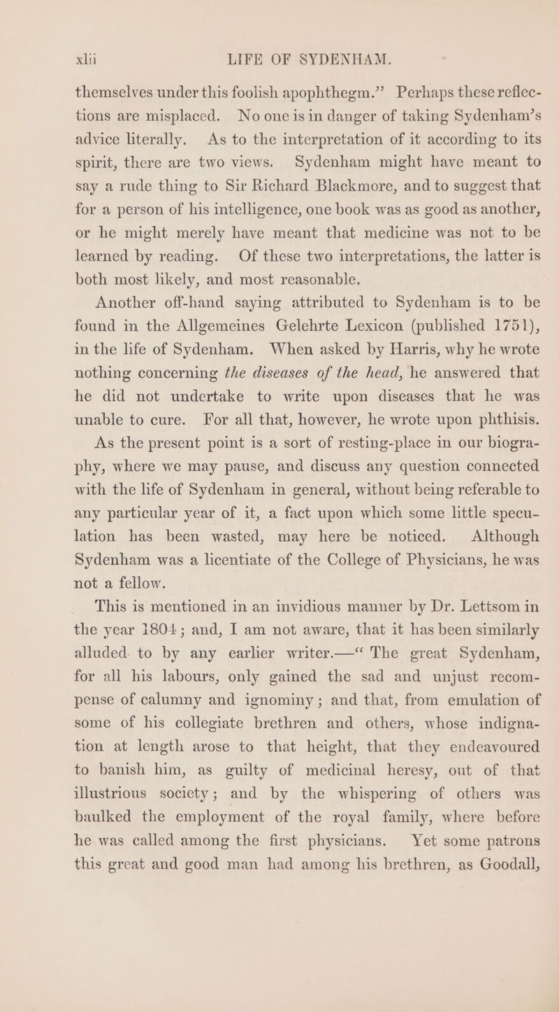 themselves under this foolish apophthegm. Perhaps these reflec- tions are misplaced. No one isin danger of taking Sydenham's advice literally. As to the interpretation of it according to its spirit, there are two views. Sydenham might have meant to say a rude thing to Sir Richard Blackmore, and to suggest that for a person of his intelligence, one book was as good as another, or he might merely have meant that medicine was not to be learned by reading. Of these two interpretations, the latter is both most hkely, and most reasonable. Another off-hand saying attributed to Sydenham is to be found in the Allgemeines Gelehrte Lexicon (published 1751), in the life of Sydenham. When asked by Harris, why he wrote nothing concerning the diseases of the head, he answered that he did not undertake to write upon diseases that he was unable to cure. For all that, however, he wrote upon phthisis. As the present point is a sort of resting-place in our biogra- phy, where we may pause, and discuss any question connected with the life of Sydenham in general, without being referable to any particular year of it, a fact upon which some little specu- lation has been wasted, may here be noticed. Although Sydenham was a licentiate of the College of Physicians, he was not a fellow. This is mentioned in an invidious manner by Dr. Lettsom in the year 1804; and, I am not aware, that it has been similarly alluded. to by any earlier writer.—‘‘ The great Sydenham, for all his labours, only gained the sad and unjust recom- pense of calumny and ignominy; and that, from emulation of some of his collegiate brethren and others, whose indigna- tion at length arose to that height, that they endeavoured to banish him, as guilty of medicinal heresy, out of that illustrious society; and by the whispering of others was baulked the employment of the royal family, where before he was called among the first physicians. Yet some patrons this great and good man had among his brethren, as Goodall,