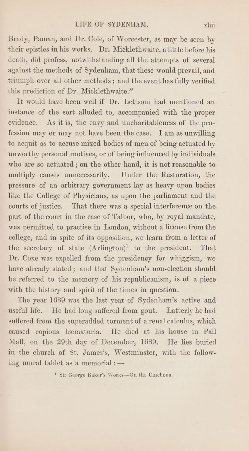 Brady, Paman, and Dr. Cole, of Worcester, as may be seen by their epistles in his works. Dr. Micklethwaite, a little before his death, did profess, notwithstanding all the attempts of several against the methods of Sydenham, that these would prevail, and triumph over all other methods ; and the event has fully verified this prediction of Dr. Micklethwaite.” It would have been well if Dr. Lettsom had mentioned an instance of the sort alluded to, accompanied with the proper evidence. As itis, the envy and uncharitableness of the pro- fession may or may not have been the case. I am as unwilling to acquit as to accuse mixed bodies of men of being actuated by unworthy personal motives, or of being influenced by individuals who are so actuated ; on the other hand, it is not reasonable to multiply causes unnecessarily. Under the Restoration, the pressure of an arbitrary government lay as heavy upon bodies like the College of Physicians, as upon the parliament and the courts of justice. That there was a special interference on the part of the court in the case of Talbor, who, by royal mandate, was permitted to practise in London, without a license from the college, and in spite of its opposition, we learn from a letter of the secretary of state (Arlington)! to the president. That Dr. Coxe was expelled from the presidency for whiggism, we have already stated ; and that Sydenham's non-election should be referred to the memory of his republicanism, is of a piece with the history and spirit of the times in question. The year 1689 was the last year of Sydenham's active and useful life. He had long suffered from gout. Latterly he had suffered from the superadded torment of a renal calculus, which caused copious hematuria. He died at his house in Pall Mall, on the 29th day of December, 1689, He lies buried in the church of St. James's, Westminster, with the follow- ing mural tablet as a memorial : — ! Sir George Baker's Works—On the Cinchona.