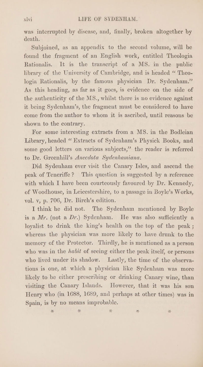 was interrupted by disease, and, finally, broken altogether by death. Subjoined, as an appendix to the second volume, will be found the fragment of an English work, entitled Theologia Rationalis. It is the transcript of a MS. in the public library of the University of Cambridge, and is headed ** Theo- logia Rationalis, by the famous physician Dr. Sydenham.” As this heading, as far as it goes, is evidence on the side of the authenticity of the MS., whilst there is no evidence against it being Sydenham’s, the fragment must be considered to have come from the author to whom it is ascribed, until reasons be shown to the contrary. For some interesting extracts from a MS. in the Bodleian Library, headed “ Extracts of Sydenham’s Physick Books, and some good letters on various subjects,’ the reader is referred to Dr. Greenhill’s Anecdota Sydenhamiana. Did Sydenham ever visit the Canary Isles, and ascend the peak of Teneriffe? This question is suggested by a reference with which I have been courteously favoured by Dr. Kennedy, of Woodhouse, in Leicestershire, to a passage in Boyle’s Works, vol. v, p. 706, Dr. Birch’s edition. I think he did not. The Sydenham mentioned by Boyle is a Mr. (not a Dr.) Sydenham. He was also sufficiently a loyalist to drink the king’s health on the top of the peak ; whereas the physician was more likely to have drunk to the memory of the Protector. Thirdly, he is mentioned as a person who was in the Aadit of seeing either the peak itself, or persons who lived under its shadow. Lastly, the time of the observa- tions is one, at which a physician like Sydenham was more likely to be either prescribing or drinking Canary wine, than visiting the Canary Islands. However, that it was his son Henry who (in 1688, 1689, and perhaps at other times) was in Spain, is by no means improbable. * x % E x