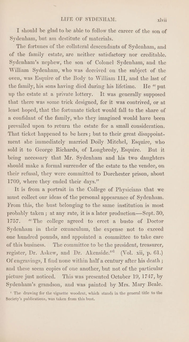 I should be glad to be able to follow the career of the son of Sydenham, but am destitute of materials. The fortunes of the collateral descendants of Sydenham, and of the family estate, are neither satisfactory nor creditable. Sydenham's nephew, the son of Colonel Sydenham, and the William Sydenham, who was deceived on the subject of the oven, was Esquire of the Body to William III, and the last of the family, his sons having died during his lifetime. He “ put up the estate at a private lottery. It was generally supposed that there was some trick designed, for it was contrived, or at least hoped, that the fortunate ticket would fall to the share of a confidant of the family, who they imagined would have been prevailed upon to return the estate for a small consideration. That ticket happened to be hers; but to their great disappoint- ment she immediately married Doily Mitchel, Esquire, who sold it to George Richards, of Longbredy, Esquire. But it being necessary that Mr. Sydenham and his two daughters should make a formal surrender of the estate to the vendee, on their refusal, they were committed to Dorchester prison, about 1709, where they ended their days. It is from a portrait in the College of Physicians that we must collect our ideas of the personal appearance of Sydenham. From this, the bust belonging to the same institution is most probably taken; at any rate, it is a later production— Sept. 30, 1757. “The college agreed to erect a busto of Doctor Sydenham in their ccnaculum, the expense not to exceed one hundred pounds, and appointed a committee to take care of this business. The committee to be the president, treasurer, register, Dr. Askew, and Dr. Akenside.! (Vol. xii, p. 61.) Of engravings, I find none within half a century after his death ; and these seem copies of one another, but not of the particular picture just noticed. This was presented October 19, 1747, by Sydenham's grandson, and was painted by Mrs. Mary Beale. ! The drawing for the vignette woodcut, which stands in the general title to the Society's publications, was taken from this bust.