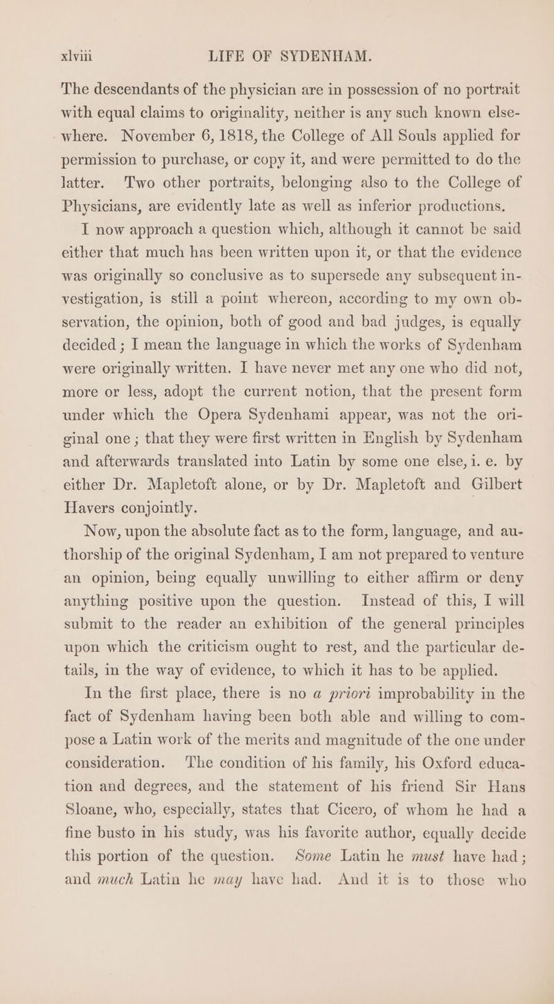 The descendants of the physician are in possession of no portrait with equal claims to originality, neither is any such known else- where. November 6,1818,the College of All Souls applied for permission to purchase, or copy it, and were permitted to do the latter. Two other portraits, belonging also to the College of Physicians, are evidently late as well as inferior productions. I now approach a question which, although it cannot be said either that much has been written upon it, or that the evidence was originally so conclusive as to supersede any subsequent in- vestigation, is still a point whereon, aecording to my own ob- servation, the opinion, both of good and bad judges, is equally decided ; I mean the language in which the works of Sydenham were originally written. I have never met any one who did not, more or less, adopt the current notion, that the present form under which the Opera Sydenhami appear, was not the ori- einal one ; that they were first written 1n English by Sydenham and afterwards translated into Latin by some one else, i. e. by either Dr. Mapletoft alone, or by Dr. Mapletoft and Gilbert Havers conjointly. | Now, upon the absolute fact as to the form, language, and au- thorship of the original Sydenham, I am not prepared to venture an opinion, being equally unwilling to either affirm or deny anything positive upon the question. Instead of this, I will submit to the reader an exhibition of the general principles upon which the criticism ought to rest, and the particular de- tails, in the way of evidence, to which it has to be applied. In the first place, there is no a priori improbability in the fact of Sydenham having been both able and willing to com- pose a Latin work of the merits and magnitude of the one under consideration. ‘The condition of his family, his Oxford educa- tion and degrees, and the statement of his friend Sir Hans Sloane, who, especially, states that Cicero, of whom he had a fine busto in his study, was his favorite author, equally decide this portion of the question. Some Latin he must have had; and much Latin he may have had. And it is to those who