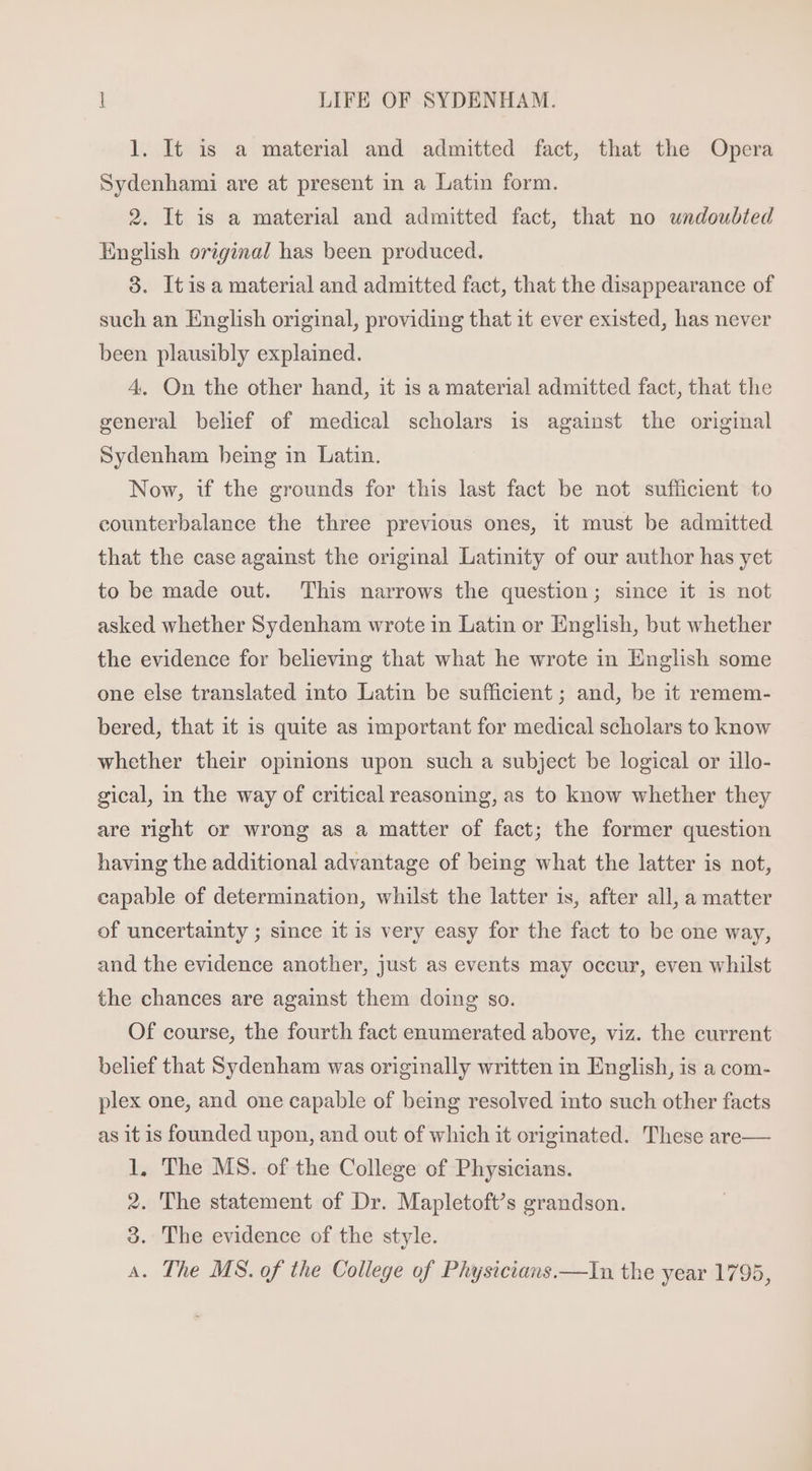 1. It is a material and admitted fact, that the Opera Sydenhami are at present in a Latin form. 2. It is a material and admitted fact, that no undoubted English original has been produced. 3. Itisa material and admitted fact, that the disappearance of such an English original, providing that it ever existed, has never been plausibly explained. 4. On the other hand, it is a material admitted fact, that the general belief of medical scholars is against the original Sydenham bemg in Latin. Now, if the grounds for this last fact be not sufficient to counterbalance the three previous ones, it must be admitted that the case against the original Latinity of our author has yet to be made out. This narrows the question; since it is not asked whether Sydenham wrote in Latin or English, but whether the evidence for believing that what he wrote in English some one else translated into Latin be sufficient ; and, be it remem- bered, that it is quite as important for medical scholars to know whether their opinions upon such a subject be logical or illo- gical, in the way of critical reasoning, as to know whether they are right or wrong as a matter of fact; the former question having the additional advantage of being what the latter is not, capable of determination, whilst the latter is, after all, a matter of uncertainty ; since itis very easy for the fact to be one way, and the evidence another, just as events may occur, even whilst the chances are against them doing so. Of course, the fourth fact enumerated above, viz. the current belief that Sydenham was originally written 1n English, is a com- plex one, and one capable of being resolved into such other facts as it is founded upon, and out of which it originated. These are— 1, The MS. of the College of Physicians. 2. The statement of Dr. Mapletoft’s grandson. 3. The evidence of the style. A. The MS. of the College of Physicians.—In the year 1795,