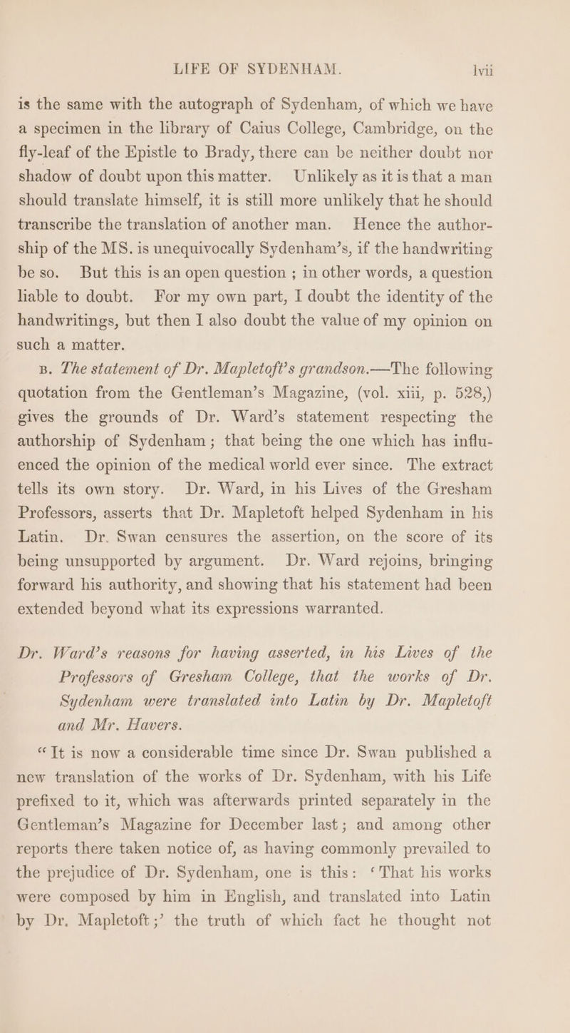 is the same with the autograph of Sydenham, of which we have a specimen in the library of Caius College, Cambridge, on the fly-leaf of the Epistle to Brady, there can be neither doubt nor shadow of doubt upon this matter. Unlikely as itis that a man should translate himself, it is still more unlikely that he should transcribe the translation of another man. Hence the author- ship of the MS. is unequivocally Sydenham’s, if the handwriting be so. But this is an open question ; in other words, a question liable to doubt. For my own part, I doubt the identity of the handwritings, but then I also doubt the value of my opinion on such a matter. B. The statement of Dr. Mapletoft’s grandson.—The following quotation from the Gentleman's Magazine, (vol. xiij, p. 528,) gives the grounds of Dr. Ward's statement respecting the authorship of Sydenham; that being the one which has influ- enced the opinion of the medical world ever since. The extract tells its own story. Dr. Ward, in his Lives of the Gresham Professors, asserts that Dr. Mapletoft helped Sydenham 1n his Latin. Dr. Swan censures the assertion, on the score of its being unsupported by argument. Dr. Ward rejoins, bringing forward his authority, and showing that his statement had been extended beyond what its expressions warranted. Dr. Ward's reasons for having asserted, in his Lives of the Professors of Gresham College, that the works of Dr. Sydenham were translated into Latin by Dr. Mapletoft and Mr. Havers. * [t is now a considerable time since Dr. Swan published a new translation of the works of Dr. Sydenham, with his Life prefixed to it, which was afterwards printed separately in the Gentleman’s Magazine for December last; and among other reports there taken notice of, as having commonly prevailed to the prejudice of Dr. Sydenham, one is this: ‘That his works were composed by him in English, and translated into Latin by Dr. Mapletoft ;’ the truth of which fact he thought not