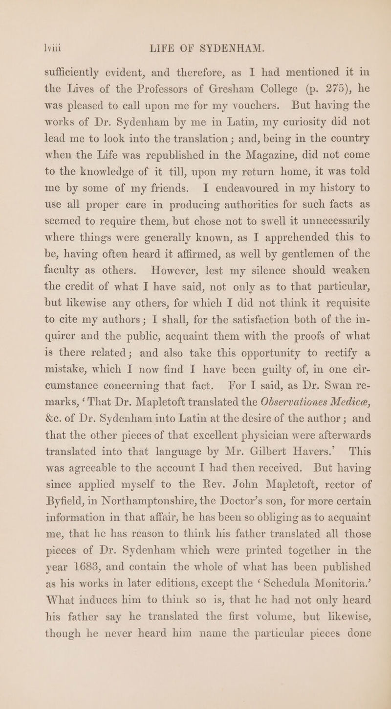 sufficiently evident, and therefore, as I had mentioned it in the Lives of the Professors of Gresham College (p. 275), he was pleased to call upon me for my vouchers. But having the works of Dr. Sydenham by me in Latin, my curiosity did not lead me to look into the translation ; and, being in the country when the Life was republished in the Magazine, did not come to the knowledge of it till, upon my return home, it was told me by some of my friends. I endeavoured in my history to use all proper care in producing authorities for such facts as seemed to require them, but chose not to swell it unnecessarily where things were generally known, as I apprehended this to be, having often heard it affirmed, as well by gentlemen of the faculty as others. However, lest my silence should weaken the credit of what I have said, not only as to that particular, but likewise any others, for which I did not think it requisite to cite my authors; I shall, for the satisfaction both of the in- quirer and the publie, acquaint them with the proofs of what is there related; and also take this opportunity to rectify a mistake, which I now find I have been guilty of, in one cir- cumstance concerning that fact. For I said, as Dr. Swan re- marks, *'That Dr. Mapletoft translated the Observationes Medice, &amp;c. of Dr. Sydenham into Latin at the desire of the author; and that the other pieces of that excellent physician were afterwards translated into that language by Mr. Gilbert Havers.’ This was agreeable to the account I had then received. But having since applied myself to the Rev. John Mapletoft, rector of Byfield, in Northamptonshire, the Doctor’s son, for more certain information in that affair, he has been so obliging as to acquaint me, that he has reason to think his father translated all those pieces of Dr. Sydenham which were printed together in the year 1688, and contain the whole of what has been published as his works in later editions, except the * Schedula Monitoria.’ What induces him to think so is, that he had not only heard his father say he translated the first volume, but likewise, though he never heard him name the particular pieces done