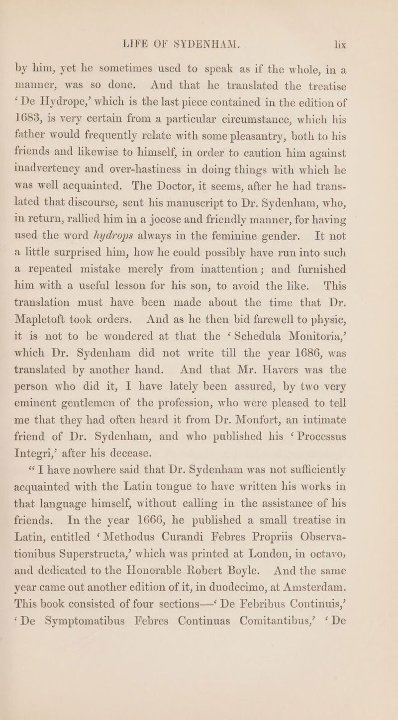 by him, yet he sometimes used to speak as if the whole, in a manner, was so done. And that he translated the treatise ‘De Hydrope,’ which is the last piece contained in the edition of 1683, is very certain from a particular circumstance, which his father would frequently relate with some pleasantry, both to his friends and likewise to himself, in order to caution him against inadvertency and over-hastiness in doing things with which he was well acquainted. The Doctor, it seems, after he had trans- lated that discourse, sent his manuscript to Dr. Sydenham, who, in return, rallied him in a jocose and friendly manner, for having used the word hydrops always in the feminine gender. It not a little surprised him, how he could possibly have run into such a repeated mistake merely from mattention; and furnished him with a useful lesson for his son, to avoid the like. This translation must have been made about the time that Dr. Mapletoft took orders. And as he then bid farewell to physic, it is not to be wondered at that the ‘Sehedula Monitoria,’ which Dr. Sydenham did not write till the year 1686, was translated by another hand. And that Mr. Havers was the person who did it, I have lately been assured, by two very eminent gentlemen of the profession, who were pleased to tell me that they had often heard it from Dr. Monfort, an intimate friend of Dr. Sydenham, and who published his ‘ Processus Integri, after his decease. * [| have nowhere said that Dr. Sydenham was not sufficiently acquainted with the Latin tongue to have written his works in that language himself, without calling in the assistance of his friends. In the year 1666, he published a small treatise in Latin, entitled * Methodus Curandi Febres Proprius Observa- tionibus Superstructa,’ which was printed at London, in octavo, and dedicated to the Honorable Robert Boyle. And the same year came out another edition of it, in duodecimo, at Amsterdam. This book consisted of four sections—* De Febribus Continuis,’ ‘De Symptomatibus Febres Continuas Comitantibus,’ ‘De