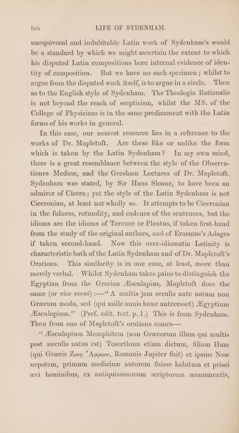 unequivocal and indubitable Latin work of Sydenham's would be a standard by which we might ascertain the extent to which his disputed Latin compositions bore internal evidence of iden- tity of composition. But we have no such specimen ; whilst to argue from the disputed work itself, is to argue in a circle. Then as to the English style of Sydenham. The Theologia Rationalis is not beyond the reach of scepticism, whilst the MS. of the College of Physicians is in the same predicament with the Latin forms of his works in general. In this case, our nearest resource les in a reference to the works of Dr. Mapletoft. Are these like or unlike the form which is taken by the Latin Sydenham? In my own mind, there is a great resemblance between the style of the Observa- tiones Medice, and the Gresham Lectures of Dr. Mapletoft. Sydenham was stated, by Sir Hans Sloane, to have been an admirer of Cicero; yet the style of the Latin Sydenham is not Ciceronian, at least not wholly so. It attempts to be Ciceronian in the fulness, rotundity, and cadence of the sentences, but the idioms are the idioms of Terence or Plautus, if taken first-hand from the study of the original authors, and of Erasmus's Adages if taken second-hand. Now this over-idiomatic Latinity is characteristic both of the Latin Sydenham and of Dr. Mapletoft’s Orations. This similarity is in one case, at least, more than merely verbal. Whilst Sydenham takes pains to distinguish the Egyptian from the Grecian Z7Esculapius, Mapletoft does the same (or vice versd) :—'* A multis jam seculis ante natum non Grecum modo, sed (qui mille annis hune antecesset) gyptium JEsculapium. (Pref. edit. tert. p. 1.) This is from Sydenham. Then from one of Mapletoft’s orations comes— * Msculapium Memphitem (non Grecorum illum qui multis post seeculis natus est) Tosorthum etiam dictum, filium Ham (qui Grecis Zeve  Auuev, Romanis Jupiter fuit) et ipsius Noz nepotem, primum medicine autorem fuisse habitum et prisci cvi hominibus, ex antiquissimorum scriptorum monumentis,