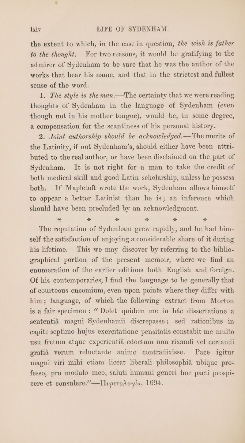 the extent to which, in the case in question, the wish is father to the thought. For two reasons, it would be gratifying to the admirer of Sydenham to be sure that he was the author of the works that bear his name, and that in the strictest and fullest sense of the word. l. The style is the man.—The certainty that we were reading thoughts of Sydenham in the language of Sydenham (even though not in his mother tongue), would be, in some degree, a compensation for the scantiness of his personal history. 9. Joint authorship should be acknowledged.—The merits of the Latinity, if not Sydenham’s, should either have been attri- buted to the real author, or have been disclaimed on the part of Sydenham. It is not right for a man to take the credit of both medical skill and good Latin scholarship, unless he possess both. If Mapletoft wrote the work, Sydenham allows himself to appear a better Latinist than he is; an inference which should have been precluded by an acknowledgment. x se x E * E The reputation of Sydenham grew rapidly, and he had him- self the satisfaction of enjoying a considerable share of it during his lifetime. This we may discover by referring to the biblio- graphical portion of the present memoir, where we find an enumeration of the earlier editions both English and foreign. Of his contemporaries, I find the language to be generally that of courteous encomium, even upon points where they differ with him; language, of which the following extract from Morton is a fair specimen: * Dolet quidem me in hac dissertatione a sententiáà magni Sydenhamii discrepasse; sed rationibus in capite septimo hujus exercitatione pensitatis constabit me multo usu fretum atque experientià edoctum non rixandi vel certandi gratià verum reluctante animo contradixisse. Pace igitur magni viri mihi etiam liceat liberali philosophia ubique pro- fesso, pro modulo meo, saluti humani generi hoc pacti prospi- cere et consulere.—IlvperoAo*ta, 1694.