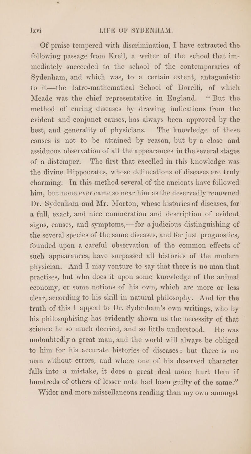 Of praise tempered with discrimination, I have extracted the following passage from Kreil, a writer of the school that im- mediately succeeded to the school of the contemporaries of Sydenham, and which was, to a certain extent, antagonistic to it—the Iatro-mathematical School of Borelli, of which Meade was the chief representative in England. “ But the method of curing diseases by drawing indications from the evident and conjunct causes, has always been approved by the best, and generality of physicians. The knowledge of these causes is not to be attained by reason, but by a close and assiduous observation of all the appearances in the several stages of a distemper. ‘The first that excelled in this knowledge was the divine Hippocrates, whose delineations of diseases are truly charming. In this method several of the ancients have followed him, but none ever came so near him as the deservedly renowned Dr. Sydenham and Mr. Morton, whose histories of diseases, for a full, exact, and nice enumeration and description of evident signs, causes, and symptoms,—for ajudicious distinguishing of the several species of the same diseases, and for just prognostics, founded upon a careful observation of the common effects of such appearances, have surpassed all histories of the modern physician. And I may venture to say that there is no man that practises, but who does it upon some knowledge of the animal economy, or some notions of his own, which are more or less clear, according to his skill in natural philosophy. And for the truth of this I appeal to Dr. Sydenham's own writings, who by his philosophising has evidently shown us the necessity of that science he so much decried, and so little understood. He was undoubtedly a great man, and the world will always be obliged to him for his accurate histories of diseases; but there is no man without errors, and where one of his deserved character falls into a mistake, it does a great deal more hurt than if hundreds of others of lesser note had been guilty of the same.” Wider and more miscellaneous reading than my own amongst