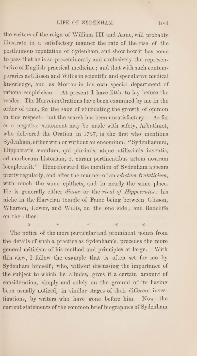 the writers of the reign of William III and Anne, will probably illustrate in a satisfactory manner the rate of the rise of the posthumous reputation of Sydenham, and show how it has come to pass that he is so pre-eminently and exclusively the represen- tative of English practical medicine; and that with such contem- poraries as Glisson and Willis in scientific and speculative medical knowledge, and as Morton in his own special department of rational empiricism. At present I have little to lay before the reader. The Harveian Orations have been examined by me in the order of time, for the sake of elucidating the growth of opinion in this respect ; but the search has been unsatisfactory. As far as a negative statement may be made with safety, Arbuthnot, who delivered the Oration in 1727, is the first who mentions Sydenham, either with or without an encomium: “Sydenhamum, Hippocratis emulum, qui plurimis, atque utilissimis inventis, ad morborum historiam, et curam pertinentibus artem nostram locupletavit.” Henceforward the mention of Sydenham appears pretty regularly, and after the manner of an edictum tralaticium, with much the same epithets, and in nearly the same place. He is generally either divine or the rival of Hippocrates ; his niche in the Harveian temple of Fame being between Glisson, Wharton, Lower, and Willis, on the one side; and Radcliffe on the other. x E &amp; x E The notice of the more particular and prominent points from the details of such a practice as Sydenham's, precedes the more general criticism of his method and principles at large. With this view, I follow the example that is often set for me by Sydenham himself; who, without discussing the importance of the subject to which he alludes, gives it a certain amount of consideration, simply and solely on the ground of its having been usually noticed, in similar stages of their different inves- tigations, by writers who have gone before him. Now, the current statements of the common brief biographies of Sydenham