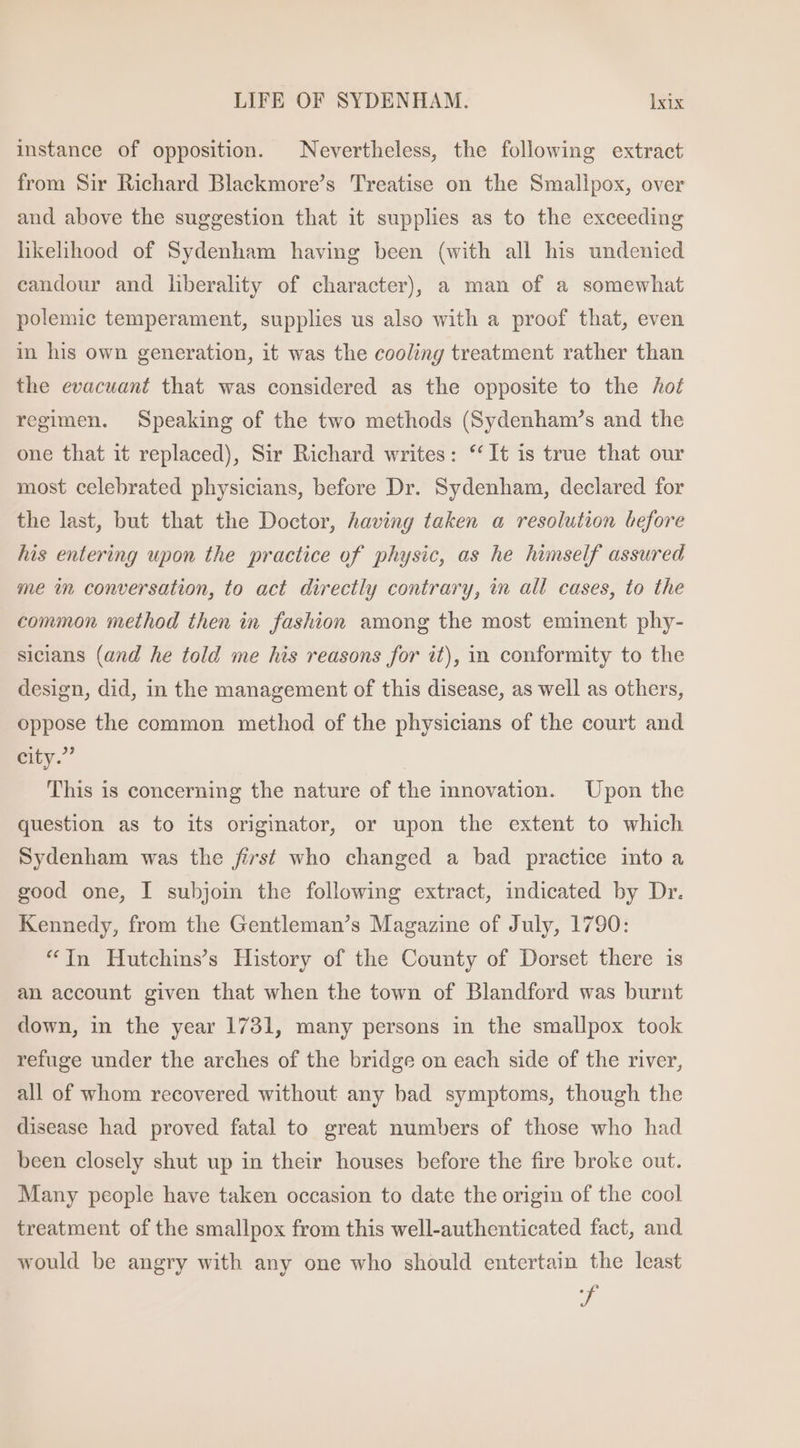 instance of opposition. Nevertheless, the following extract from Sir Richard Blackmore’s Treatise on the Smallpox, over and above the suggestion that it supplies as to the exceeding likelihood of Sydenham having been (with all his undenied candour and liberality of character), a man of a somewhat polemic temperament, supplies us also with a proof that, even in his own generation, it was the cooling treatment rather than the evacuant that was considered as the opposite to the hot regimen. Speaking of the two methods (Sydenham’s and the one that it replaced), Sir Richard writes: ‘It is true that our most celebrated physicians, before Dr. Sydenham, declared for the last, but that the Doctor, having taken a resolution before his entering upon the practice of physic, as he himself assured me in conversation, to act directly contrary, in all cases, to the common method then in fashion among the most eminent phy- sicians (and he told me his reasons for it), in conformity to the design, did, in the management of this disease, as well as others, oppose the common method of the physicians of the court and city.” This is concerning the nature of the innovation. Upon the question as to its origimator, or upon the extent to which Sydenham was the first who changed a bad practice into a good one, I subjoin the following extract, indicated by Dr. Kennedy, from the Gentleman’s Magazine of July, 1790: “In Hutchins’s History of the County of Dorset there is an account given that when the town of Blandford was burnt down, in the year 1731, many persons in the smallpox took refuge under the arches of the bridge on each side of the river, all of whom recovered without any bad symptoms, though the disease had proved fatal to great numbers of those who had been closely shut up in their houses before the fire broke out. Many people have taken occasion to date the origin of the cool treatment of the smallpox from this well-authenticated fact, and would be angry with any one who should entertain the least »