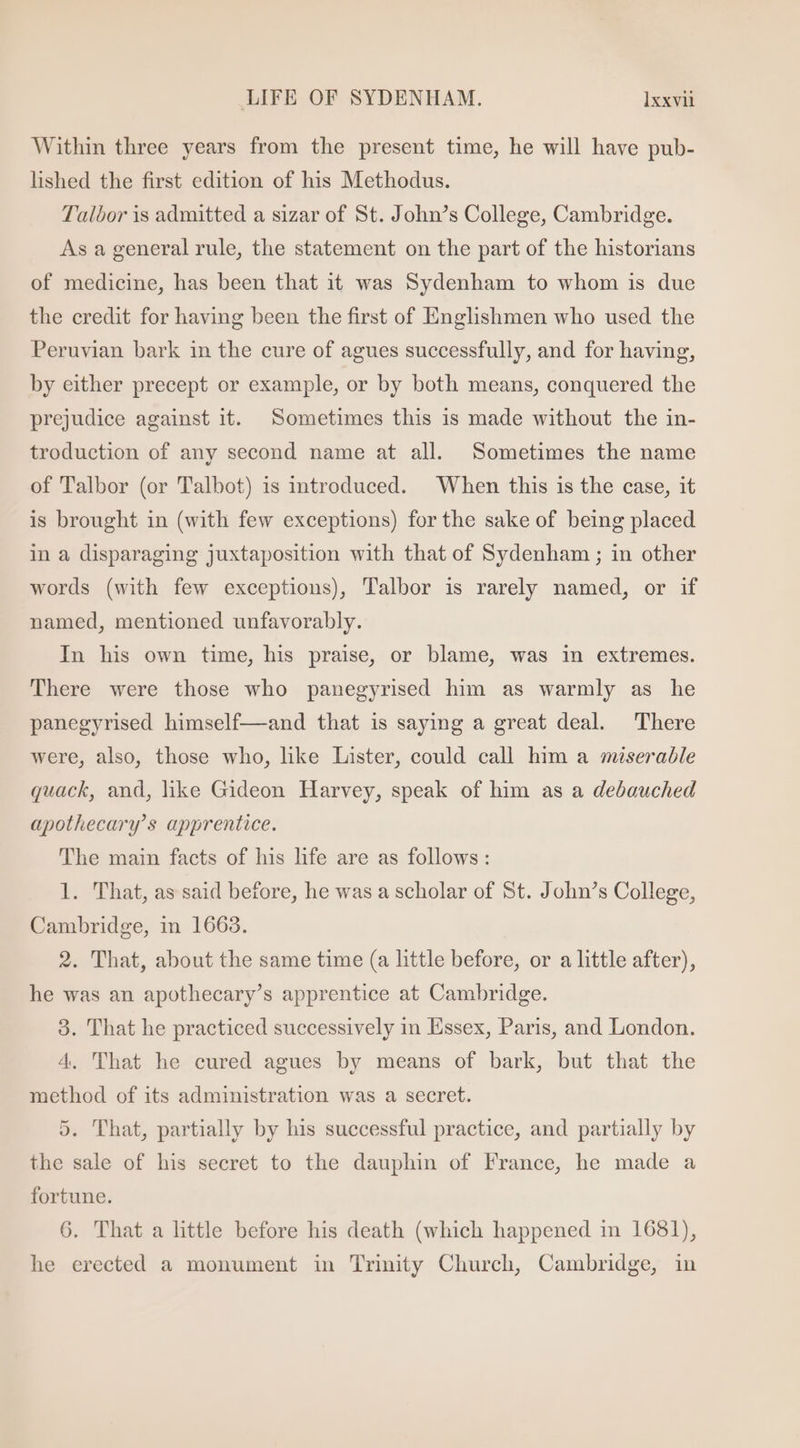 Within three years from the present time, he will have pub- lished the first edition of his Methodus. Talbor is admitted a sizar of St. John’s College, Cambridge. As a general rule, the statement on the part of the historians of medicine, has been that it was Sydenham to whom is due the credit for having been the first of Englishmen who used the Peruvian bark in the cure of agues successfully, and for having, by either precept or example, or by both means, conquered the prejudice against it. Sometimes this 1s made without the in- troduction of any second name at all. Sometimes the name of Talbor (or Talbot) is mtroduced. When this is the case, it is brought in (with few exceptions) for the sake of being placed in a disparaging juxtaposition with that of Sydenham ; in other words (with few exceptions), Talbor is rarely named, or if named, mentioned unfavorably. In his own time, his praise, or blame, was in extremes. There were those who panegyrised him as warmly as he panegyrised himself—and that is saying a great deal. There were, also, those who, like Lister, could call him a miserable quack, and, like Gideon Harvey, speak of him as a debauched apothecary’s apprentice. The main facts of his life are as follows: 1. That, as said before, he was a scholar of St. John’s College, Cambridge, in 1663. 2. 'That, about the same time (a httle before, or a little after), he was an apothecary’s apprentice at Cambridge. 3. That he practiced successively in Essex, Paris, and London. 4. That he cured agues by means of bark, but that the method of its administration was a secret. 5. That, partially by his successful practice, and partially by the sale of his secret to the dauphin of France, he made a fortune. 6. That a little before his death (which happened in 1681), he erected a monument in Trinity Church, Cambridge, in