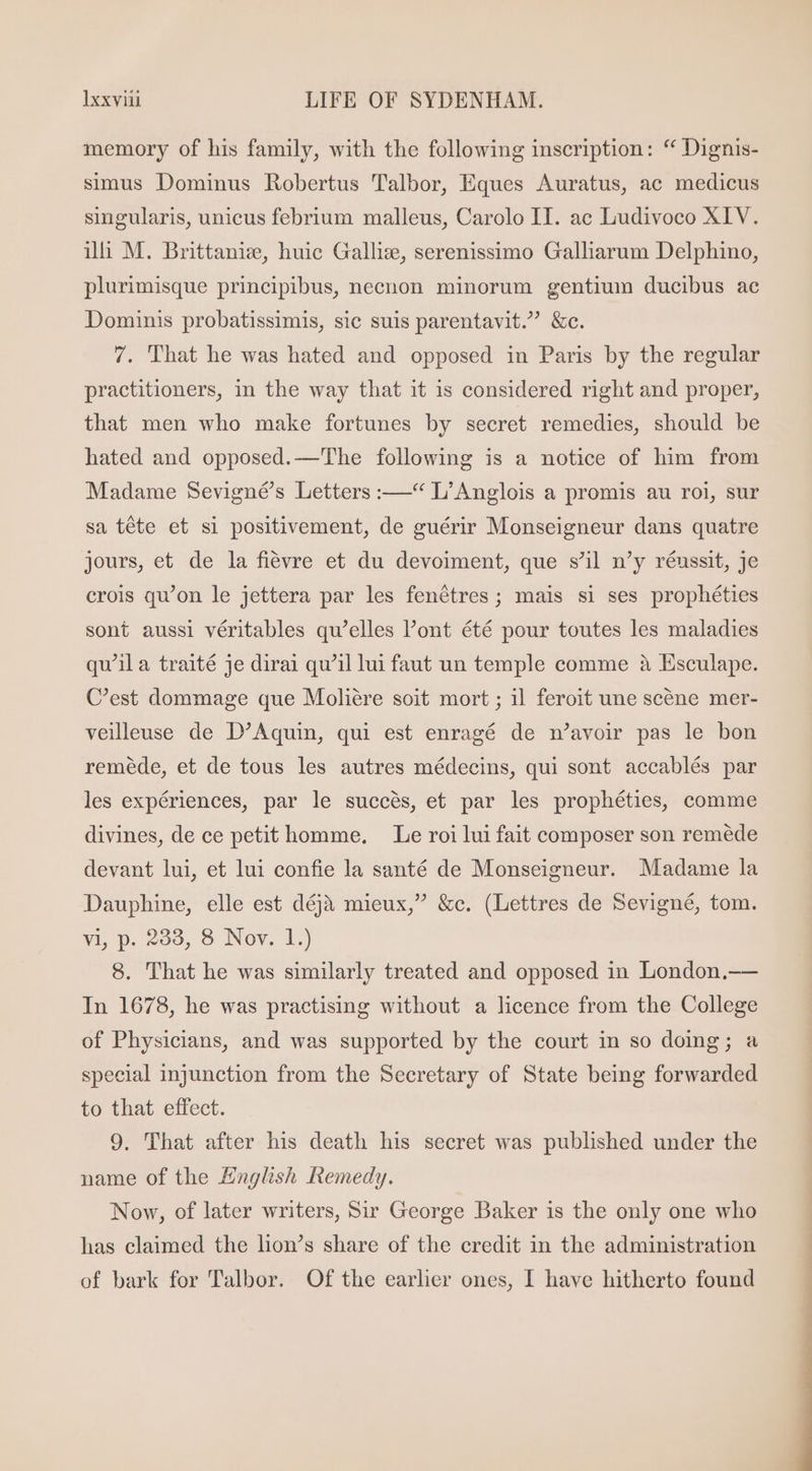 memory of his family, with the following inscription: ** Dignis- simus Dominus Robertus Talbor, Eques Auratus, ac medicus singularis, unicus febrium malleus, Carolo II. ac Ludivoco XIV. ilh M. Brittanie, huic Gallize, serenissimo Galliarum Delphino, plurimisque principibus, necnon minorum gentium ducibus ac Dominis probatissimis, sic suis parentavit. &amp;c. 7. That he was hated and opposed in Paris by the regular practitioners, in the way that it is considered right and proper, that men who make fortunes by secret remedies, should be hated and opposed.—' The following is a notice of him from Madame Sevigné’s Letters :—“ L'Anglois a promis au roi, sur sa téte et si positivement, de guérir Monseigneur dans quatre jours, et de la fiévre et du devoiment, que s'il n'y réussit, je crois qu'on le jettera par les fenétres; mais si ses prophéties sont aussi véritables qu'elles l'ont été pour toutes les maladies qu'il a traité je dirai qu'il lui faut un temple comme à Esculape. C'est dommage que Moliére soit mort ; il feroit une scéne mer- veilleuse de D'Aquin, qui est enragé de n'avoir pas le bon reméde, et de tous les autres médecins, qui sont accablés par les expériences, par le succés, et par les prophéties, comme divines, de ce petit homme. Le roi lui fait composer son reméde devant lui, et lui confie la santé de Monseigneur. Madame la Dauphine, elle est déjà mieux, &amp;c. (Lettres de Sevigné, tom. vi, p. 233, 8 Nov. 1.) 8. That he was similarly treated and opposed in London.— In 1678, he was practising without a licence from the College of Physicians, and was supported by the court in so doing; a special injunction from the Secretary of State being forwarded to that effect. 9. That after his death his secret was published under the name of the English Remedy. Now, of later writers, Sir George Baker is the only one who has claimed the lion's share of the credit in the administration of bark for Talbor. Of the earlier ones, I have hitherto found