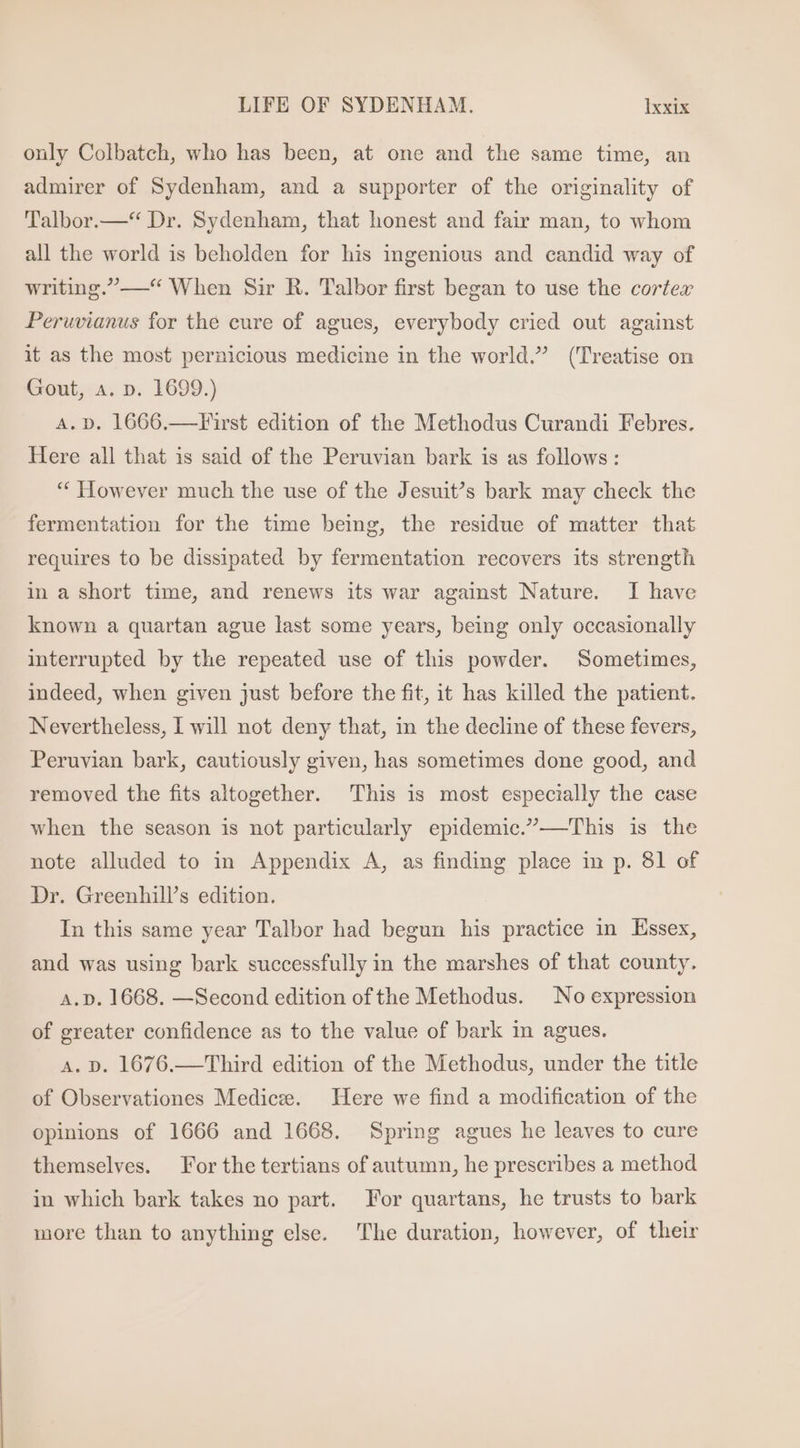 only Colbatch, who has been, at one and the same time, an admirer of Sydenham, and a supporter of the originality of Talbor.—** Dr. Sydenham, that honest and fair man, to whom all the world is beholden for his ingenious and candid way of writing.—* When Sir R. Talbor first began to use the cortex Peruvianus for the cure of agues, everybody cried out against it as the most pernicious medicine in the world.” (Treatise on Gout, a. n. 1699.) A. D. 1666,—First edition of the Methodus Curandi Febres. Here all that is said of the Peruvian bark is as follows: * However much the use of the Jesuit’s bark may check the fermentation for the time being, the residue of matter that requires to be dissipated by fermentation recovers its strength in a short time, and renews its war against Nature. I have known a quartan ague last some years, being only occasionally interrupted by the repeated use of this powder. Sometimes, indeed, when given just before the fit, it has killed the patient. Nevertheless, I will not deny that, in the decline of these fevers, Peruvian bark, cautiously given, has sometimes done good, and removed the fits altogether. This is most especially the case when the season is not particularly epidemic.— This is the note alluded to in Appendix A, as finding place in p. 81 of Dr. Greenhill's edition. In this same year Talbor had begun his practice in Essex, and was using bark successfully in the marshes of that county. A. D. 1668. —Second edition of the Methodus. No expression of greater confidence as to the value of bark in agues. A. D. 1676.— Third edition of the Methodus, under the title of Observationes Mediez. Here we find a modification of the opinions of 1666 and 1668. Spring agues he leaves to cure themselves. For the tertians of autumn, he prescribes a method in which bark takes no part. For quartans, he trusts to bark more than to anything else. The duration, however, of their