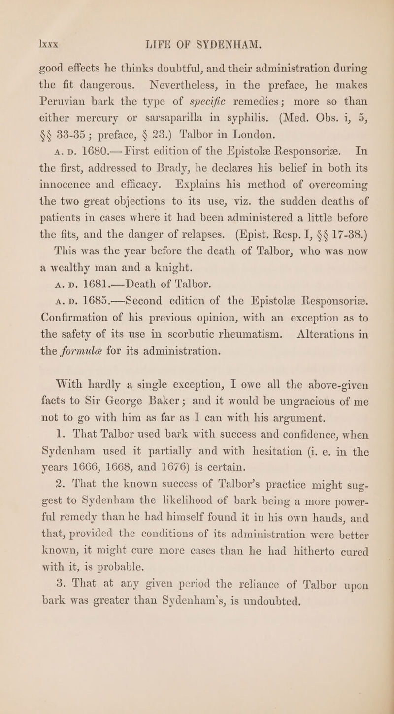 good effects he thinks doubtful, and their administration during the fit dangerous. Nevertheless, in the preface, he makes Peruvian bark the type of specific remedies; more so than either mercury or sarsaparila in syphilis. (Med. Obs. i, 5, $$ 38-85; preface, $ 23.) Talbor in London. A. D. 1680.— First edition of the Epistole Responsorie. In the first, addressed to Brady, he declares his belief in both its innocence and efficacy. Explaims his method of overcoming ihe two great objections to its use, viz. the sudden deaths of patients in cases where it had been administered a little before the fits, and the danger of relapses. (Epist. Resp. I, $$ 17-38.) This was the year before the death of Talbor, who was now a wealthy man and a knight. A. D. 1681.— Death of Talbor. A. D. 1685.— Second edition of the Epistole Responsorie. Confirmation of his previous opinion, with an exception as to the safety of its use in scorbutic rheumatism. Alterations in the formule for its administration. With hardly a single exception, I owe all the above-given facts to Sir George Baker; and it would be ungracious of me not to go with him as far as I can with his argument. 1. That Talbor used bark with success and confidence, when Sydenham used it partially and with hesitation (i. e. in the years 1666, 1668, and 1676) is certain. 2. That the known success of Talbor’s practice might sug- gest to Sydenham the likelihood of bark being a more power- ful remedy than he had himself found it in his own hands, and that, provided the conditions of its administration were better known, it might cure more cases than he had hitherto cured with it, is probable. 3. That at any given period the reliance of Talbor upon bark was greater than Sydenham's, is undoubted. i —