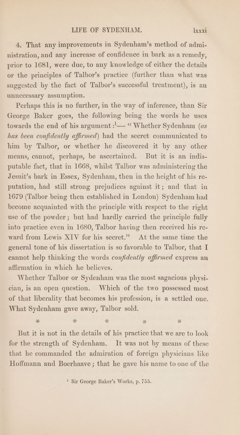 4. That any improvements in Sydenham's method of admi- nistration, and any increase of confidence in bark as a remedy, prior to 1681, were due, to any knowledge of either the details or the principles of Talbor's practice (further than what was suggested by the fact of Talbor’s successful treatment), is an unnecessary assumption. Perhaps this is no further, in the way of inference, than Sir George Baker goes, the following being the words he uses towards the end of his argument :'— “ Whether Sydenham (as has been confidently affirmed) had the secret communicated to him by Talbor, or whether he discovered it by any other means, cannot, perhaps, be ascertained. But it is an indis- putable fact, that in 1668, whilst Talbor was administering the Jesuit’s bark in Essex, Sydenham, then in the height of his re- putation, had still strong prejudices against it; and that in 1679 (Talbor being then established 1n London) Sydenham had become acquainted with the principle with respect to the right use of the powder; but had hardly carried the principle fully into practice even in 1680, Talbor having then received his re- ward from Lewis XIV for his secret. At the same time the general tone of his dissertation is so favorable to Talbor, that I cannot help thinking the words confidently affirmed express an affirmation in which he believes. Whether Talbor or Sydenham was the most sagacious physi- cian, is an open question. Which of the two possessed most of that liberality that becomes his profession, is a settled one. What Sydenham gave away, Talbor sold. But it is not in the details of his practice that we are to look for the strength of Sydenham. It was not by means of these that he commanded the admiration of foreign physicians like Hoffmann and Boerhaave ; that he gave his name to one of the ! Sir George Baker’s Works, p. 755.
