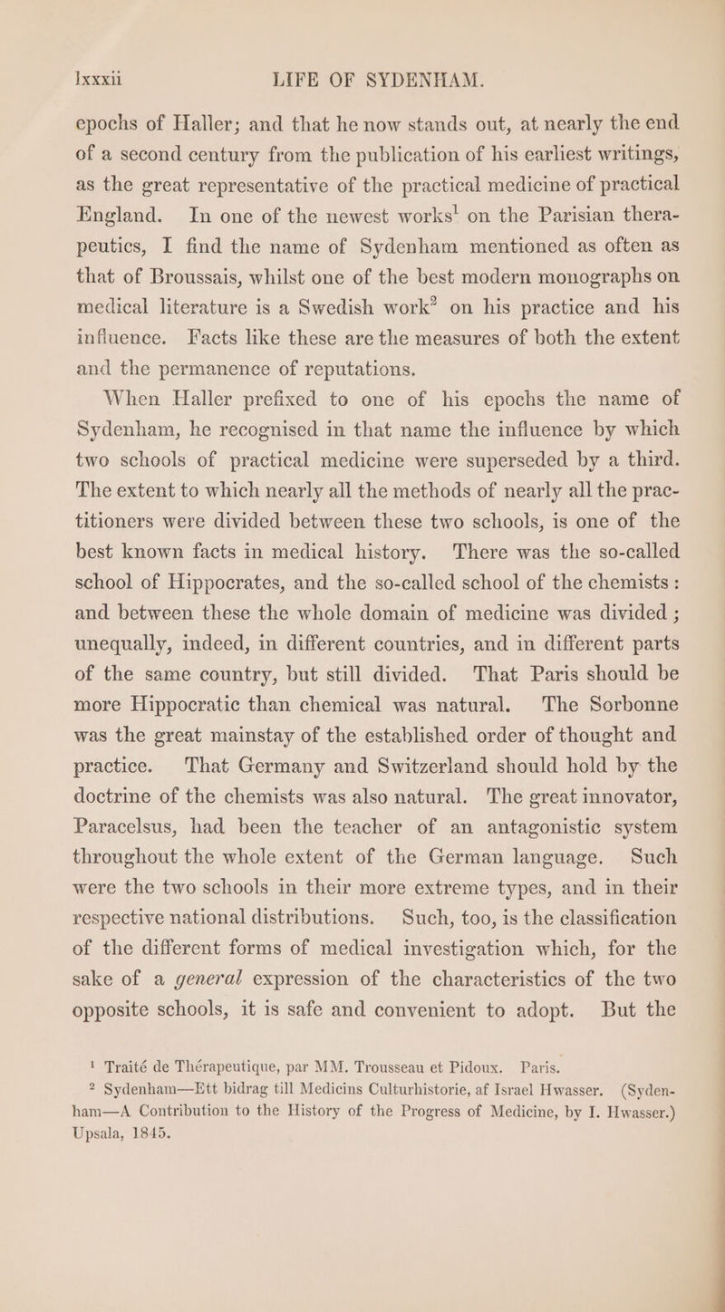 epochs of Haller; and that he now stands out, at nearly the end of a second century from the publication of his earliest writings, as the great representative of the practical medicine of practical England. In one of the newest works! on the Parisian thera- peuties, I find the name of Sydenham mentioned as often as that of Broussais, whilst one of the best modern monographs on medical literature is a Swedish work” on his practice and his influence. Facts like these are the measures of both the extent and the permanence of reputations. When Haller prefixed to one of his epochs the name of Sydenham, he recognised in that name the influence by which two schools of practical medicine were superseded by a third. The extent to which nearly all the methods of nearly all the prac- titioners were divided between these two schools, is one of the best known facts in medical history. There was the so-called school of Hippocrates, and the so-called school of the chemists : and between these the whole domain of medicine was divided ; unequally, indeed, in different countries, and in different parts of the same country, but still divided. That Paris should be more Hippocratic than chemical was natural. The Sorbonne was the great mainstay of the established order of thought and practice. That Germany and Switzerland should hold by the doctrine of the chemists was also natural. The great innovator, Paracelsus, had been the teacher of an antagonistic system throughout the whole extent of the German language. Such were the two schools in their more extreme types, and in their respective national distributions. Such, too, is the classification of the different forms of medical investigation which, for the sake of a general expression of the characteristics of the two opposite schools, it is safe and convenient to adopt. But the ! Traité de Thérapeutique, par MM. Trousseau et Pidoux. Paris. ? Sydenham—Ett bidrag till Medicins Culturhistorie, af Israel Hwasser. (Syden- ham—A Contribution to the History of the Progress of Medicine, by I. Hwasser.) Upsala, 1845.