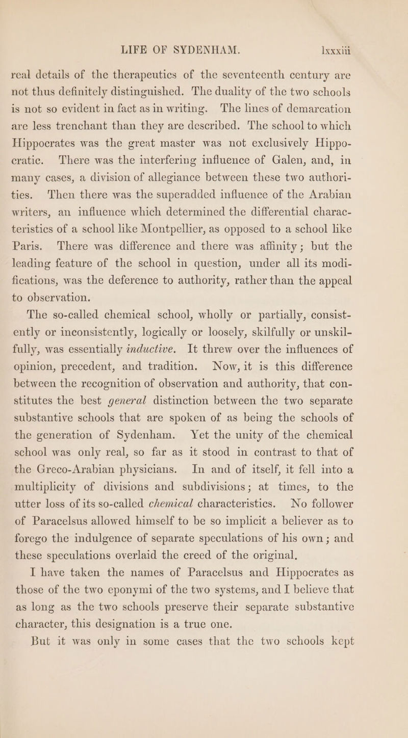 real details of the therapeutics of the seventeenth century are not thus definitely distinguished. The duality of the two schools is not so evident in fact asin writing. The lines of demarcation are less trenchant than they are described. The school to which Hippocrates was the great master was not exclusively Hippo- cratic. There was the interfering influence of Galen, and, in many cases, a division of allegiance between these two authori- ties. Then there was the superadded influence of the Arabian writers, an influence which determined the differential charac- teristics of a school like Montpellier, as opposed to a school like Paris. There was difference and there was affinity; but the leading feature of the school in question, under all its modi- fications, was the deference to authority, rather than the appeal to observation. The so-called chemical school, wholly or partially, consist- ently or inconsistently, logically or loosely, skilfully or unskil- fully, was essentially inductive. lt threw over the influences of opinion, precedent, and tradition. Now, it is this difference between the recognition of observation and authority, that con- stitutes the best general distinction between the two separate substantive schools that are spoken of as being the schools of the generation of Sydenham. Yet the unity of the chemical school was only real, so far as it stood in contrast to that of the Greco-Arabian physicians. In and of itself, it fell into a multiplicity of divisions and subdivisions; at times, to the utter loss of its so-called chemical characteristics. No follower of Paracelsus allowed himself to be so implicit a believer as to forego the indulgence of separate speculations of his own; and these speculations overlaid the creed of the original. I have taken the names of Paracelsus and Hippocrates as those of the two eponymi of the two systems, and I believe that as long as the two schools preserve their separate substantive character, this designation is a true one. But it was only in some cases that the two schools kept