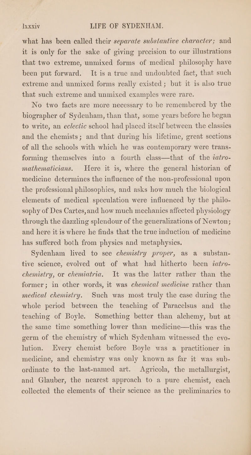 what has been called their separate substantive character; and it is only for the sake of giving precision to our illustrations that two extreme, unmixed forms of medical philosophy have been put forward. It is a true and undoubted fact, that such extreme and unmixed forms really existed ; but it is also true that such extreme and unmixed examples were rare. No two facts are more necessary to be remembered by the biographer of Sydenham, than that, some years before he began to write, an eclectic school had placed itself between the classies and the chemists; and that during his lifetime, great sections of all the schools with which he was contemporary were trans- forming themselves into a fourth class—that of the 2afro- mathematicians. Here it is, where the general historian of medicine determines the influence of the non-professional upon the professional philosophies, and asks how much the biological elements of medical speculation were influenced by the philo- sophy of Des Cartes, and how much mechanics affected physiology through the dazzling splendour of the generalizations of Newton; and here it is where he finds that the true induction of medicine has suffered both from physics and metaphysics. Sydenham lived to see chemistry proper, as a substan- tive science, evolved out of what had hitherto been zatro- chemistry, or chemiatria. It was the latter rather than the former; in other words, it was chemical medicine rather than medical chemistry. Such was most truly the case during the whole period between the teaching of Paracelsus and the teaching of Boyle. Something better than alchemy, but at the same time something lower than medicine—this was the germ of the chemistry of which Sydenham witnessed the evo- lution. Every chemist before Boyle was a practitioner in medicine, and chemistry was only known as far it was sub- ordinate to the last-named art. Agricola, the metallurgist, and Glauber, the nearest approach to a pure chemist, each collected the elements of their science as the preliminaries to