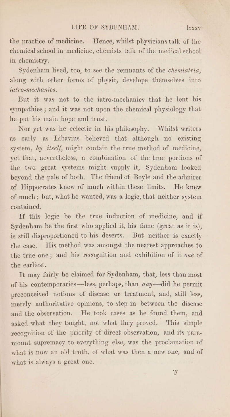the practice of medicine. Hence, whilst physicians talk of the chemical school in medicine, chemists talk of the medical school in chemistry. Sydenham lived, too, to see the remnants of the chemiatria, along with other forms of physie, develope themselves into tatro-mechanics. But it was not to the iatro-mechanics that he lent his sympathies ; and it was not upon the chemical physiology that he put his main hope and trust. Nor yet was he eclectic in his philosophy. Whilst writers as early as Libavius believed that although no existing system, by itself, might contain the true method of medicine, yet that, nevertheless, a combination of the true portions of the two great systems might supply it, Sydenham looked beyond the pale of both. The friend of Boyle and the admirer of Hippocrates knew of much within these limits. He knew of much ; but, what he wanted, was a logic, that neither system contained. If this logic be the true induction of medicine, and if Sydenham be the first who applied it, his fame (great as it is), is still disproportioned to his deserts. But neither is exactly the case. His method was amongst the nearest approaches to the true one; and his recognition and exhibition of it one of the earhest. It may fairly be claimed for Sydenham, that, less than most of his contemporaries—less, perhaps, than any— did he permit preconceived notions of disease or treatment, and, still less, merely authoritative opinions, to step in between the disease and the observation. He took cases as he found them, and asked what they taught, not what they proved. This simple recognition of the priority of direct observation, and its para- mount supremacy to everything else, was the proclamation of what is now an old truth, of what was then a new one, and of what is always a great one. 4g