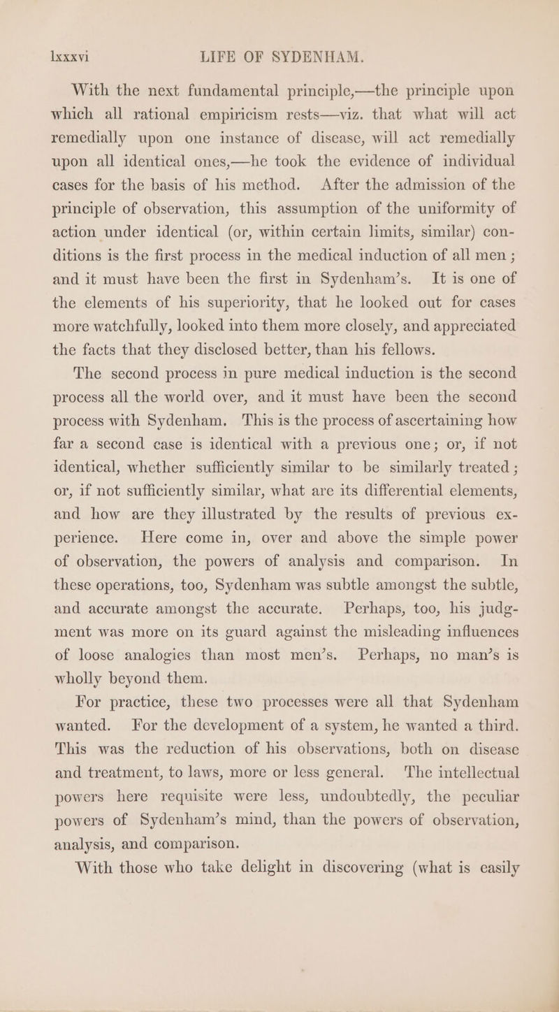 With the next fundamental principle,——the principle upon which all rational empiricism rests—viz. that what will act remedially upon one instance of disease, will act remedially upon all identical ones,—he took the evidence of individual cases for the basis of his method. After the admission of the principle of observation, this assumption of the uniformity of action under identical (or, within certain limits, similar) con- ditions is the first process in the medical induction of all men ; and it must have been the first in. Sydenham’s. It is one of the elements of his superiority, that he looked out for cases more watchfully, looked into them more closely, and appreciated the facts that they disclosed better, than his fellows. The second process in pure medical induction is the second process all the world over, and it must have been the second process with Sydenham. ‘This is the process of ascertaining how far a second case is identical with a previous one; or, if not identical, whether sufficiently similar to be similarly treated ; or, if not sufficiently similar, what are its differential elements, and how are they illustrated by the results of previous ex- perience. Here come in, over and above the simple power of observation, the powers of analysis and comparison. In these operations, too, Sydenham was subtle amongst the subtle, and accurate amongst the accurate. Perhaps, too, his judg- ment was more on its guard against the misleading influences of loose analogies than most men’s. Perhaps, no man’s is wholly beyond them. For practice, these two processes were all that Sydenham wanted. For the development of a system, he wanted a third. This was the reduction of his observations, both on disease and treatment, to laws, more or less general. The intellectual powers here requisite were less, undoubtedly, the peculiar powers of Sydenham’s mind, than the powers of observation, analysis, and comparison. With those who take delight in discovering (what is easily