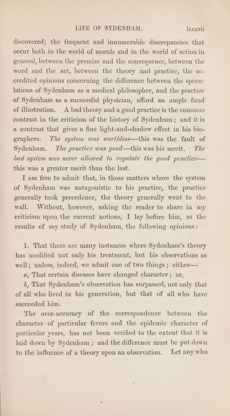 discovered) the frequent and innumerable discrepancies that occur both in the world of morals and in the world of action in general, between the premise and the consequence, between the word and the act, between the theory and practice, the ac- credited opinions concerning the difference between the specu- lations of Sydenham as a medical philosopher, and the practice of Sydenham as a successful physician, afford an ample fund of illustration. A bad theory and a good practice is the common contrast in the criticism of the history of Sydenham ; and itis a contrast that gives a fine light-and-shadow effect in his bio- graphers. The system was worthless—this was the fault of Sydenham. The practice was good—this was his merit. The bad system was never allowed to regulate the good practice— this was a greater merit than the last. I am free to admit that, in those matters where the system of Sydenham was antagonistic to his practice, the practice generally took precedence, the theory generally went to the wall. Without, however, asking the reader to share in my eriticism upon the current notions, I lay before him, as the results of my study of Sydenham, the following opinions: 1. That there are many instances where Sydenham’s theory has modified not only his treatment, but his observations as well; unless, indeed, we admit one of two things ; either— a, That certain diseases have changed character; or, b, That Sydenham’s observation has surpassed, not only that of all who lived in his generation, but that of all who have succeeded him. The over-accuracy of the correspondence between the character of particular fevers and the epidemic character of particular years, has not been verified to the extent that it is laid down by Sydenham ; and the difference must be put down to the influence of a theory upon an observation. Let any who