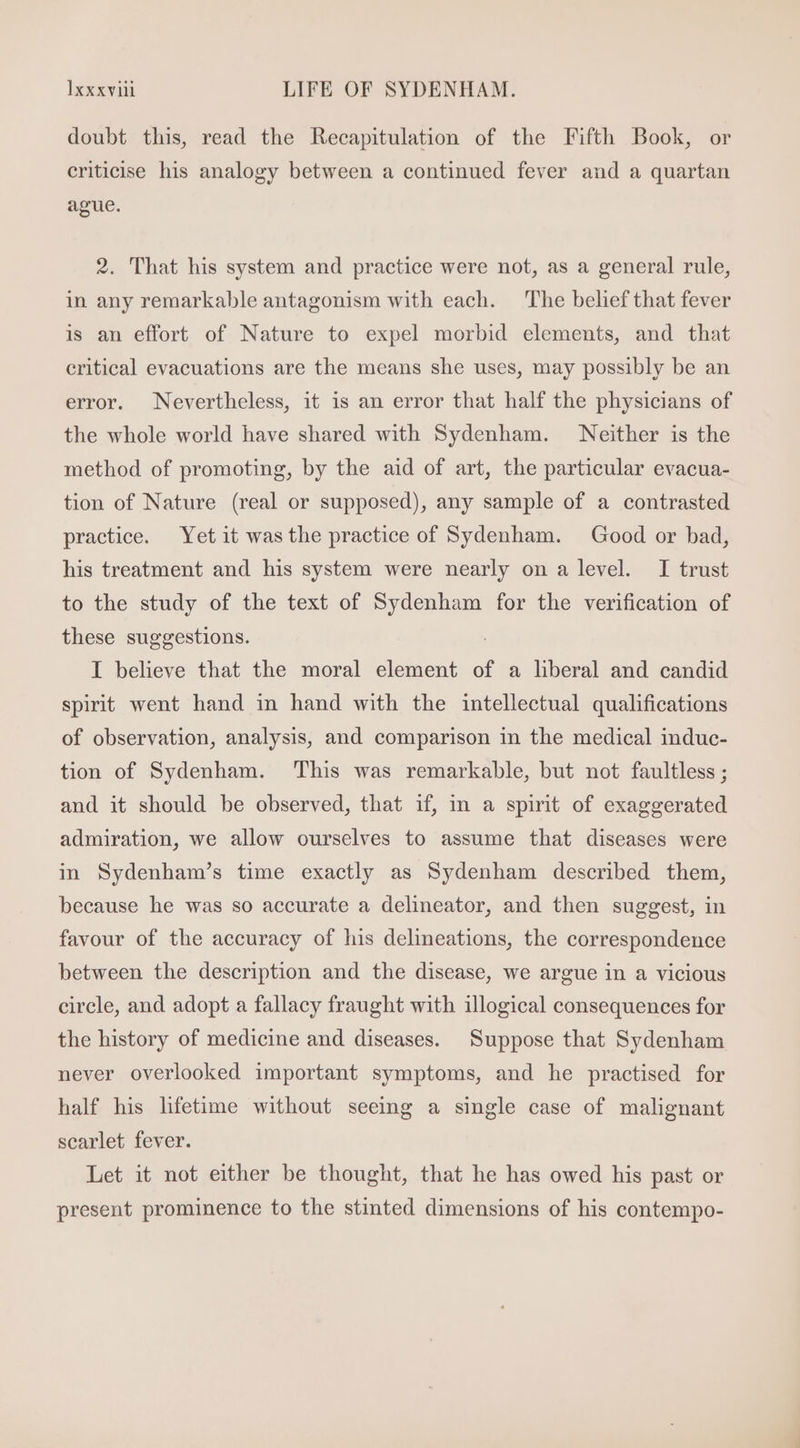 doubt this, read the Recapitulation of the Fifth Book, or criticise his analogy between a continued fever and a quartan ague. 2. That his system and practice were not, as a general rule, in any remarkable antagonism with each. The belief that fever is an effort of Nature to expel morbid elements, and that critical evacuations are the means she uses, may possibly be an error. Nevertheless, it is an error that half the physicians of the whole world have shared with Sydenham. Neither is the method of promoting, by the aid of art, the particular evacua- tion of Nature (real or supposed), any sample of a contrasted practice. Yet it wasthe practice of Sydenham. Good or bad, his treatment and his system were nearly on a level. I trust to the study of the text of Sydenham for the verification of these suggestions. . I believe that the moral element of a liberal and candid spirit went hand in hand with the intellectual qualifications of observation, analysis, and comparison in the medical induc- tion of Sydenham. This was remarkable, but not faultless ; and it should be observed, that if, in a spirit of exaggerated admiration, we allow ourselves to assume that diseases were in Sydenham’s time exactly as Sydenham described them, because he was so accurate a delineator, and then suggest, in favour of the accuracy of his delineations, the correspondence between the description and the disease, we argue in a vicious circle, and adopt a fallacy fraught with illogical consequences for the history of medicine and diseases. Suppose that Sydenham never overlooked important symptoms, and he practised for half his lifetime without seeing a single case of malignant scarlet fever. Let it not either be thought, that he has owed his past or present prominence to the stinted dimensions of his contempo-