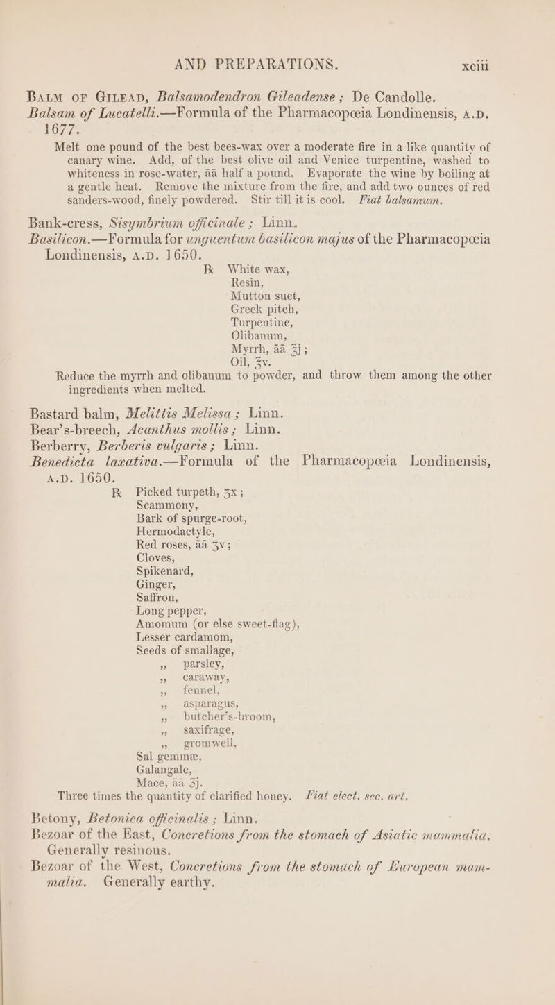Baum or GrnEgaAD, Balsamodendron Gileadense ; De Candolle. Balsam of Lucatelli.—Vormula of the Pharmacopoeia Londinensis, A.D. 1677. Melt one pound of the best bees-wax over a moderate fire in a like quantity of canary wine. Add, of the best olive oil and Venice turpentine, washed to whiteness in rose-water, aa half a pound. Evaporate the wine by boiling at a gentle heat. Remove the mixture from the fire, and add two ounces of red sanders-wood, finely powdered. Stir till itis cool. Fiat balsamum. Bank-cress, Sisymbrium officinale ; Linn. Basilicon.—Formula for unguentum basilicon majus of the Pharmacopceia Londinensis, A.D. 1650. EK White wax, Resin, Mutton suet, Greek pitch, Turpentine, Olibanum, Myrrh, aa 3); Oil, 2v. Reduce the myrrh and olibanum to powder, and throw them among the other ingredients when melted. Bastard balm, Melittis Melissa ; Linn. Bear's-breech, Acanthus mollis ; Linn. Berberry, Berberis vulgaris; Linn. Benedicta lawativa.—Formula of the Pharmacopesa Londinensis, A.D. 1650. ER Picked turpeth, 5x ; Scammony, Bark of spurge-root, Hermodactyle, Red roses, àà 5v; Cloves, Spikenard, Ginger, Saffron, Long pepper, Amomum (or else sweet-flag), Lesser cardamom, Seeds of smallage, » parsley, », caraway, » fennel, , asparagus, » butcher's-broom, » Saxifrage, » gromwell, Sal gemme, Galangale, Mace, aa 3}. Three times the quantity of clarified honey. at elect. sec. art. Betony, Betonica officinalis ; Linn. Bezoar of the East, Concretions from the stomach of Asiatic mammatia. Generally resinous. Bezoar of the West, Concretions from the stomach of European mam- malia. Generally earthy.