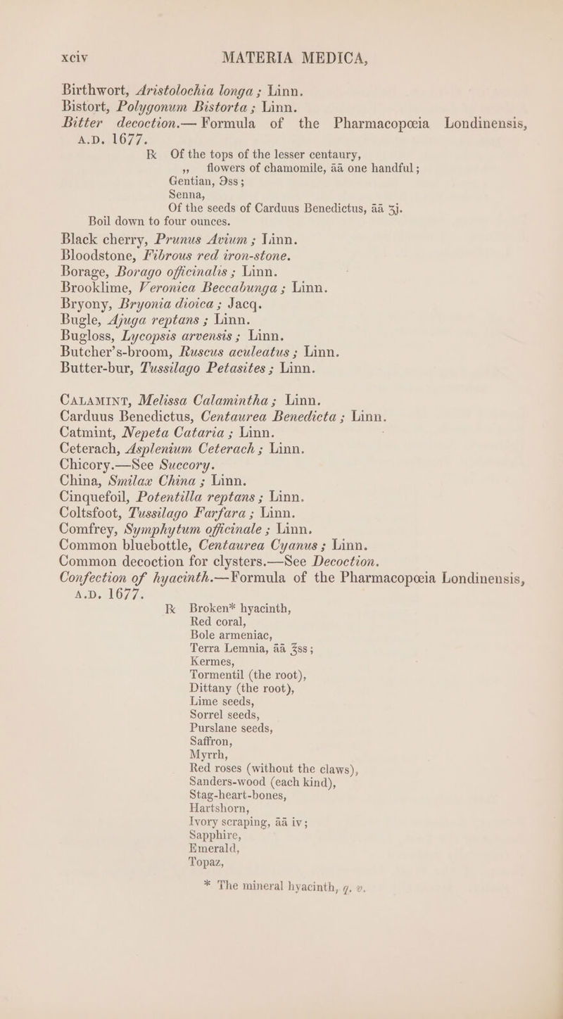 Birthwort, Aristolochia longa ; Linn. Bistort, Polygonum Bistorta ; Linn. Bitter decoction.— Formula of the Pharmacopceia Londinensis, AD 1677. Ix Of the tops of the lesser centaury, » flowers of chamomile, aa one handful ; Gentian, 9ss; Senna, Of the seeds of Carduus Benedictus, aà 5j. Boil down to four ounces. Black cherry, Prunus Avium ; linn. Bloodstone, Fibrous red iron-stone. Borage, Borago officinalis ; Linn. Brooklime, Veronica Beccabunga ; Linn. Bryony, Bryonia dioica ; Jacq. Bugle, Ajuga reptans ; Linn. Bugloss, Lycopsis arvensis ; Linn. Butcher’s-broom, Ruscus aculeatus ; Linn. Butter-bur, Tussilago Petasites ; Linn. CALAMINT, Melissa Calamintha; Linn. Carduus Benedictus, Centaurea Benedicta ; fain, Catmint, Nepeta Cataria ; Linn. Ceterach, Asplenium Ceterach ; Linn. Chicory.—See Succory. China, Smilax China ; Linn. Cinquefoil, Potentilla reptans ; Linn. Coltsfoot, Tussilago Farfara ; Linn. Comfrey, Symphytum officinale ; Linn. Common bluebottle, Centaurea Cyanus ; linn. Common decoction for clysters.—NSee Decoction. Confection of hyacinth.—Formula of the Pharmacopoeia Londinensis, 4.0. 1077: kK Broken* hyacinth, Red coral, Bole armeniac, Terra Lemnia, aa 3ss ; Kermes, Tormentil (the root), Dittany (the root), Lime seeds, Sorrel seeds, Purslane seeds, Saffron, Myrrh, Red roses (without the claws), Sanders-wood (each kind), Stag-heart-bones, Hartshorn, Ivory scraping, aa iv; Sapphire, Emerald, Topaz, * The mineral hyacinth, 7. v.