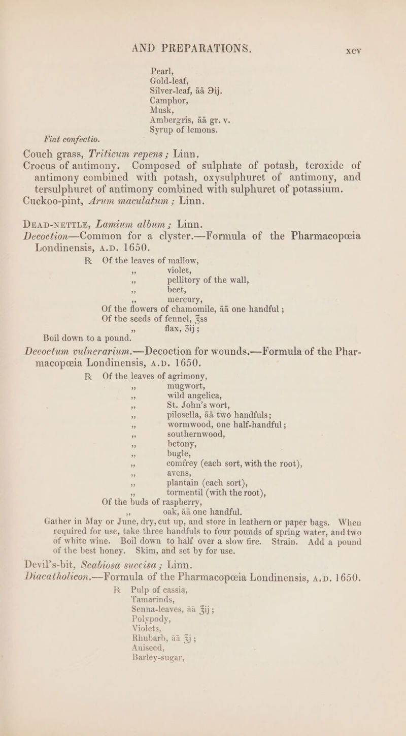 Fiat confectio. ” ?? ” violet, pellitory of the wall, beet, mercury, 2» Boil down to a pound. flax, 3ij; mugwort, wild angelica, St. John's wort, pilosella, 4a two handfuls; wormwood, one half-handful ; southernwood, betony, bugle, comfrey (each sort, with the root), avens, plantain (each sort), tormentil (with the root), oak, aa one handful. of the best honey.