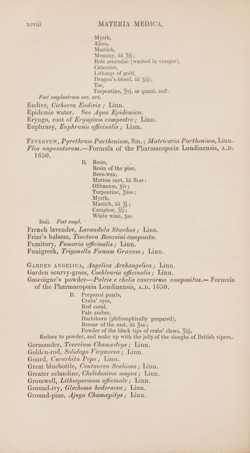 Myrrh, Aloes, Mastich, Mummy, aa £i); Bole armeniac (washed in vinegar), Calamine, Litharge of gold, Dragon's-blood, aa 3iij ; Tar, Turpentine, Zvj, or quant. suff. Fiat emplastrum sec. art. Endive, Cichorea Endivia ; Linn. Epidemic water. See Aqua Hpidemica. Eryngo, root of Eryngium campestre ; Linn. Euphrasy, Luphrasia officinalis ; Linn. Feverrew, Pyrethrum Parthenium, Sm.; Matricaria Parthenium, Linn. Flos unguentorum.—Formula of the Pharmacopoeia Londinensis, A.D. 1650. EK Resin, ^ Resin of the pine, Bees-wax, Mutton suet, aa lb.ss ; Olibanum, Ziv; Turpentine, Ziiss ; Myrrh, Mastich, aa 3} ; Camphor, £ij ; White wine, 5ss. Boil. Fiat empl. French lavender, Lavandula Stechas ; Linn. Friar’s balsam, Tinctura Benzoini composita. Fumitory, Pumaria officinalis ; Linn. Funigreek, Trigonella Foenum Grecum ; Linn. GARDEN ANGELICA, Angelica Archangelica ; Linn. Garden scurvy-grass, Cochlearia officinalis ; Linn. Gascoigne's powder— Pulvis e chelis cancrorum compositus.— Formula of the Pharmacopoeia Londinensis, A.D. 1650. K Prepared pearls, Crabs' eyes, Red coral, Pale amber, Hartshorn (philosophically prepared), Bezoar of the east, aa Zss ; Powder of the black tips of crabs’ claws, Ziij. Reduce to powder, and make up with the jelly of the sloughs of British vipers. Germander, Teucrium Chamedrys ; Linn. Golden-rod, Solidago Virgaurea; Linn. Gourd, Cucurbita Pepo ; Linn. Great bluebottle, Centaurea Scabiosa ; Linn. Greater celandine, Chelidonium magus ; Linn. Gromwell, Lithospermum officinale ; Linn. Ground-ivy, Glechoma hederacea ; Linn. Ground-pine, Ajuga Chamepitys ; Linn.