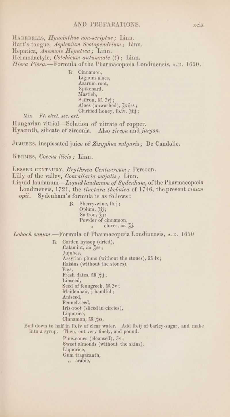 HAREBELLS, Hyacinthus non-scriptus ; Linn. Hart's-tongue, Asplenium Scolopendrium ; Linn. Hepatica, dnemone Hepatica ; Linn. Hermodactyle, Colchicum autumnale (T) ; Linn. Hiera Picra.—Formula of the Pbarmacopoeia Londinensis, A.D. 1650. kK Cinnamon, Lignum aloes, Asarum-root, Spikenard, Mastich, Saffron, aa 5v] ; Aloes (unwashed), £xijss ; Clarified honey, Ib.iv. Ziij ; Mix. Ft. elect. sec. art. Hungarian vitriol—Solution of nitrate of copper. Hyacinth, silicate of zirconia. Also zircon and jargon. JUJUBES, inspissated juice of Zizyphus vulgaris ; De Candolle. KERMES, Coccus ilicis ; Linn. LzssER CENTAURY, Erythrea Centaureum ; Persoon. Lilly of the valley, Convallaria majalis ; Linn. Liquid laudanum— Liquid laudanum of Sydenham, of the Pharmacopoeia Londinensis, 1721, the tinctura thebaica of 1746, the present vinum opti. Sydenham's formula is as follows: I Sherry-wine, 1b.j ; Opium, Sij ; Saffron, 2j; Powder of cinnamon, $5 cloves, aa 3). Lohoch sanum.—Formula of Pharmacopeeia Londinensis, 4.5. 1650 Fk Garden hyssop (dried), Calamint, aa Zss ; Jujubes, Assyrian plums (without the stones), aa Ix ; Raisins (without the stones), Figs, Linseed, Seed of fenugreek, aa 3v ; Maidenhair, j handful ; Aniseed, Fennel-seed, Iris-root (sliced in circles), Liquorice, Cinnamon, aa Zss. Boil down to half in lb.iv of clear water. Add lb.ij of barley-sugar, and make into a syrup. Then, cut very finely, and pound. Pine-cones (cleansed), 5v ; Sweet almonds (without the skins), Liquorice, Gum tragacanth, , arabic,