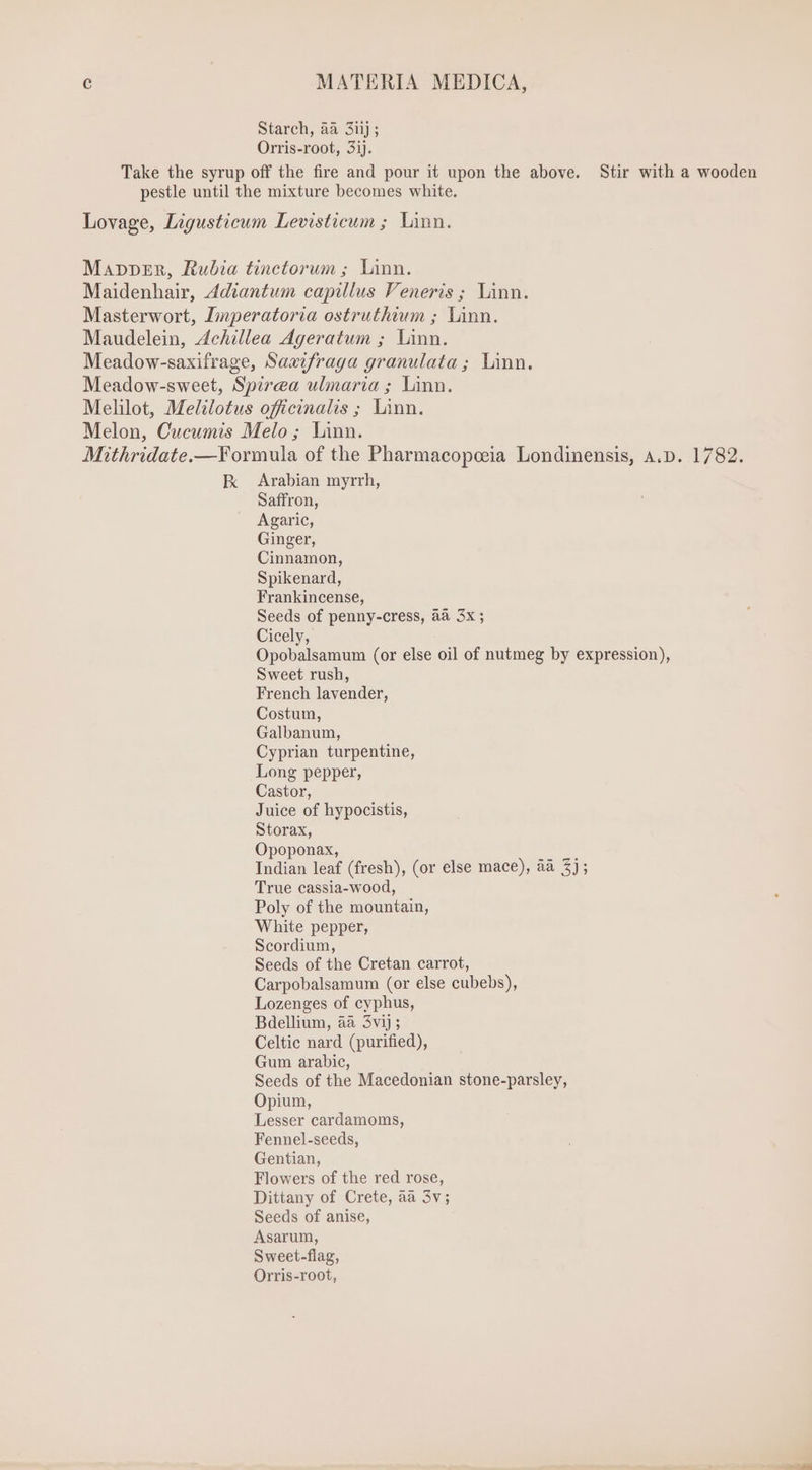 Starch, aa 3iij; Orris-root, 3ij. Take the syrup off the fire and pour it upon the above. Stir with a wooden pestle until the mixture becomes white. Lovage, Ligusticum Levisticum ; Linn. Mapper, Rubia tinctorum; Linn. Maidenhair, Adiantum capillus Veneris; Linn. Masterwort, Imperatoria ostruthium ; Linn. Maudelein, Achillea Ageratum ; Linn. Meadow-saxifrage, Saaifraga granulata ; Linn. Meadow-sweet, Spirea ulmaria ; Linn. Melilot, Melilotus officinalis ; Linn. Melon, Cucumis Melo; Linn. Mithridate.—Formula of the Pharmacopceia Londinensis, A.D. 1782. K Arabian myrrh, Saffron, Agaric, Ginger, Cinnamon, Spikenard, Frankincense, Seeds of penny-cress, aa 3x ; Cicely, Opobalsamum (or else oil of nutmeg by expression), Sweet rush, French lavender, Costum, Galbanum, Cyprian turpentine, Long pepper, Castor, Juice of hypocistis, Storax, Opoponax, Indian leaf (fresh), (or else mace), aa 3); True cassia-wood, Poly of the mountain, White pepper, Scordium, Seeds of the Cretan carrot, Carpobalsamum (or else cubebs), Lozenges of cyphus, Bdellium, aa 3vij; Celtic nard (purified), Gum arabic, Seeds of the Macedonian stone-parsley, Opium, Lesser cardamoms, Fennel-seeds, Gentian, Flowers of the red rose, Dittany of Crete, aa 3v; Seeds of anise, Asarum, Sweet-flag, Orris-root,