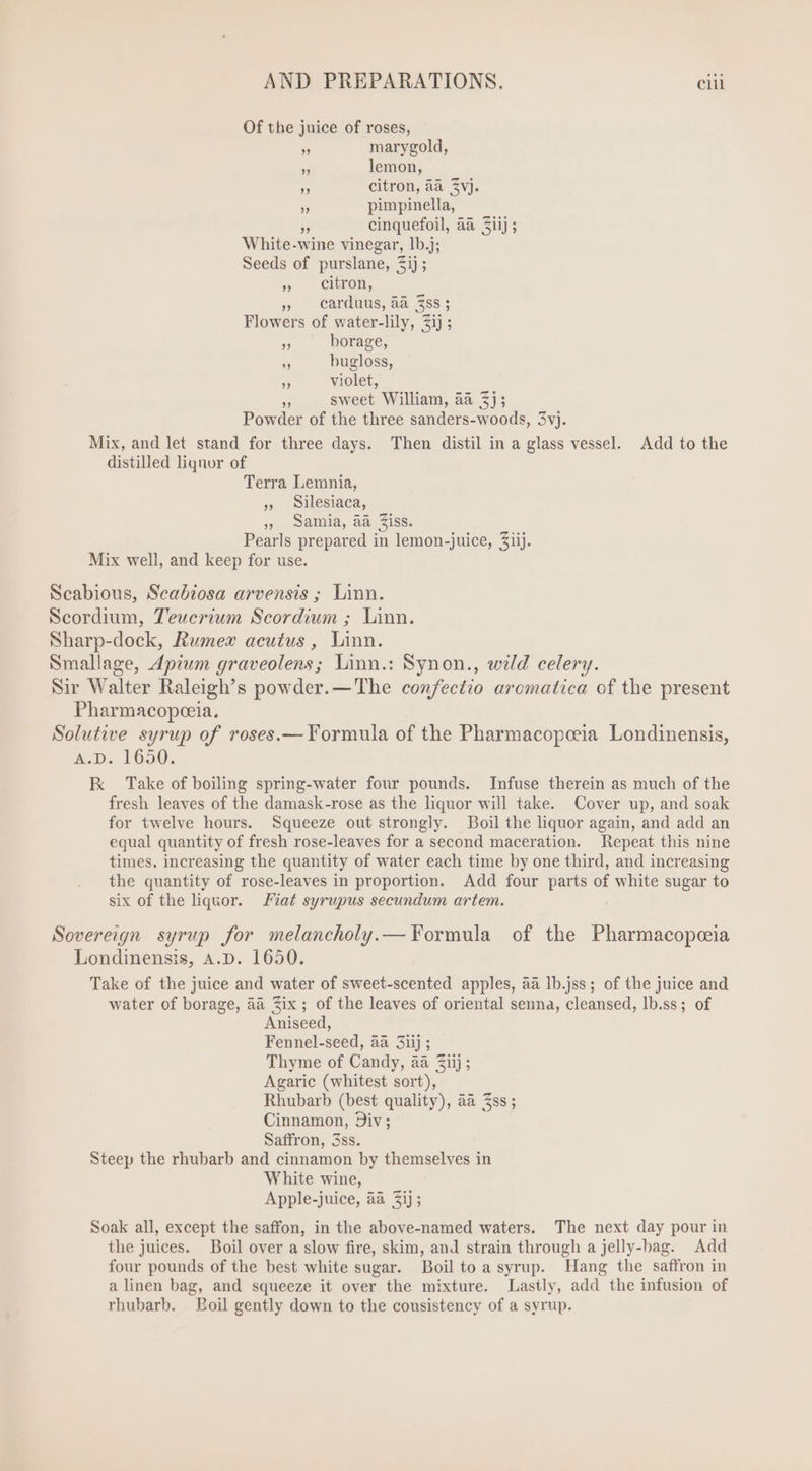 Of the juice of roses, » marygold, * lemon, 2 citron, aa $vj. » pimpinella, Pr cinquefoil, aa Ziij; White-wine vinegar, 1b.j; Seeds of purslane, 3ij ; s - Cleran, » carduus, aa Zss; Flowers of water-lily, $ij ; » borage, T bugloss, » violet, - sweet William, aa 2); Powder of the three sanders-woods, 3vj. Mix, and let stand for three days. Then distil in a glass vessel. Add to the distilled liquor of Terra Lemnia, ,» silesiaca, » Samia, aa Ziss. Pearls prepared in lemon-juice, Ziij. Mix well, and keep for use. Scabious, Seabiosa arvensis ; Linn. Scordium, Teucrium Scordium ; Linn. Sharp-dock, Rwmev acutus, Linn. Smallage, Apium graveolens; Linn.: Synon., wild celery. Sir Walter Raleigh's powder.—The confectio aromatica of the present Pharmacopeeia. Solutive syrup of roses.— Formula of the Pharmacopceia Londinensis, A.D. 1650. EK Take of boiling spring-water four pounds. Infuse therein as much of the fresh leaves of the damask-rose as the liquor will take. Cover up, and soak for twelve hours. Squeeze out strongly. Boil the liquor again, and add an equal quantity of fresh rose-leaves for a second maceration. Repeat this nine times, increasing the quantity of water each time by one third, and increasing the quantity of rose-leaves in proportion. Add four parts of white sugar to six of the liquor. fiat syrupus secundum artem. Sovereign. syrup for melancholy.— Formula of the Pharmacopeceia Londinensis, A.D. 1650. Take of the juice and water of sweet-scented apples, aa lb.jss; of the juice and water of borage, aa Zix ; of the leaves of oriental senna, cleansed, lb.ss; of Aniseed, Fennel-seed, aa 3iij ; Thyme of Candy, aa Ziij ; Agaric (whitest sort), Rhubarb (best quality), aa Zss ; Cinnamon, Div; Saffron, 3ss. Steep the rhubarb and cinnamon by themselves in White wine, Apple-juice, aa 2i]; Soak all, except the saffon, in the above-named waters. The next day pour in the juices. Boil over a slow fire, skim, and strain through a jelly-bag. Add four pounds of the best white sugar. Boil to a syrup. Hang the saffron in a linen bag, and squeeze it over the mixture. Lastly, add the infusion of rhubarb. Boil gently down to the consistency of a syrup.