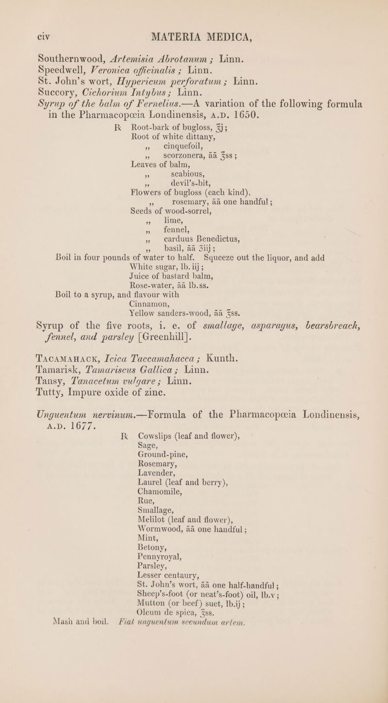 Southernwood, Artemisia Abrotanum ; Linn. Speedwell, Veronica officinalis ; Linn. St. John's wort, Hypericum perforatum ; Linn. Succory, Cichorium Intybus ; Linn. Syrup of the balm of Fernelius.—A variation of the following formula in the Pharmacopceia Londinensis, A.D. 1650. Ix Root-bark of bugloss, 3]; Root of white dittany, » Cinquefoil, » scorzonera, aa $ss; Leaves of balm, 5, scabious, = devil’s-bit, Flowers of bugloss (each kind), ” rosemary, aa one handful ; Seeds of wood-sorrel, 5 lime, » fennel, » carduus Benedictus, » basil aa 3Snjs Boil in four pounds of water to half. Squeeze out the liquor, and add White sugar, lb. iij ; Juice of bastard balm, Rose-water, aa lb.ss. Boil to a syrup, and flavour with Cinnamon, Yellow sanders-wood, aa Zss. Syrup of the five roots, i. e. of smallage, asparagus, bearsbreach, fennel, and parsley [Greenhill]. TacaMAHACK, Icica Taccamahacca ; Kunth. Tamarisk, Tamariscus Gallica; Linn. Tansy, Tanacetum vulgare; Linn. Tutty, Impure oxide of zinc. Unguentum mnervinum.—Formula of the Pharmacopeeia Londinensis, A.D. 1677. Ik Cowslips (leaf and flower), Sage, Ground-pine, Rosemary, Lavender, Laurel (leaf and berry), Chamomile, Rue, Smallage, Melilot (leaf and flower), Wormwood, aa one handful ; Mint, Betony, Pennyroyal, Parsley, Lesser centaury, St. John’s wort, àà one half-handful ; Sheep’s-foot (or neat’s-foot) oil, lb.v ; Mutton (or beef) suet, Ib.ij ; Oleum de spica, Zss. Mash and boil. Fiat unguentum secundum artem.