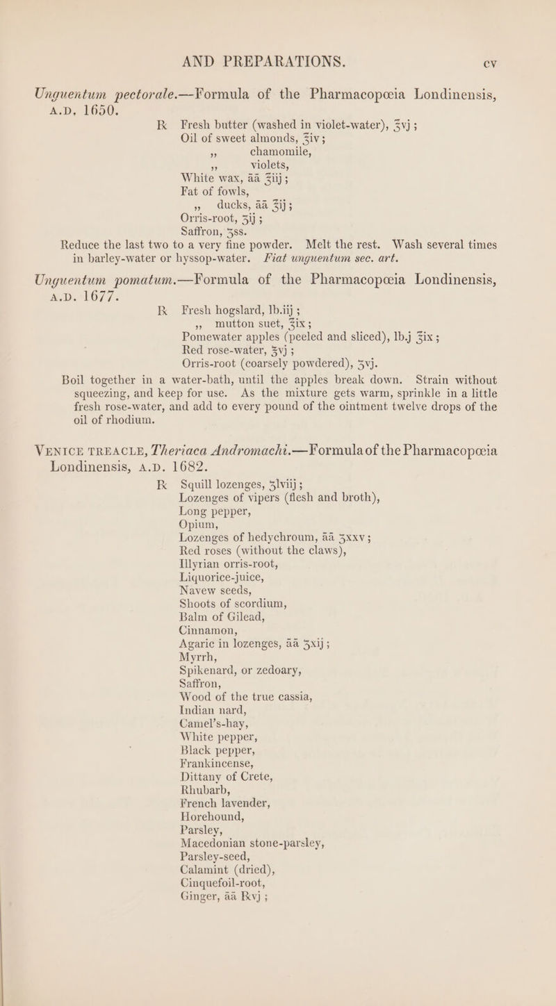 Unguentum pectorale.— Formula of the Pharmacopeeia Londinensis, A.D, 1650. Ix Fresh butter (washed in violet-water), $vj ; Oil of sweet almonds, Ziv; 5 chamomile, violets, Fat of fowls, ,, ducks, aà 2173 Orris-root, 5i] ; Saffron, 5ss. Reduce the last two to a very fine powder. Melt the rest. Wash several times in barley-water or hyssop-water. Fiat unguentum sec. art. Unguentum. pomatum.—Formula of the Pharmacopeeia Londinensis, AD. 1077. IX Fresh hogslard, 1b.iij ; ». Mutton suet, Zix; Pomewater apples (peeled and sliced), Ib.j Six ; Red rose-water, 5vj ; Orris-root (coarsely powdered), 5vj. Boil together in a water-bath, until the apples break down. Strain without squeezing, and keep for use. As the mixture gets warm, sprinkle in a little fresh rose-water, and add to every pound of the ointment twelve drops of the oil of rhodium. VENICE TREACLE, Theriaca Andromacht.—Formula of the Pharmacopocia Londinensis, A.D. 1682. Fk Squill lozenges, 51viij ; Lozenges of vipers (flesh and broth), Long pepper, Opium, Lozenges of hedychroum, àà 5xxv; Red roses (without the claws), Illyrian orris-root, Liquorice-juice, Navew seeds, Shoots of scordium, Balm of Gilead, Cinnamon, Agaric in lozenges, aa 5xij; Myrrh, Spikenard, or zedoary, Saffron, Wood of the true cassia, Indian nard, Camel’s-hay, White pepper, Black pepper, Frankincense, Dittany of Crete, Rhubarb, French lavender, Horehound, Parsley, Macedonian stone-parsley, Parsley-seed, Calamint (dried), Cinquefoil-root, Ginger, aa IExv) ;