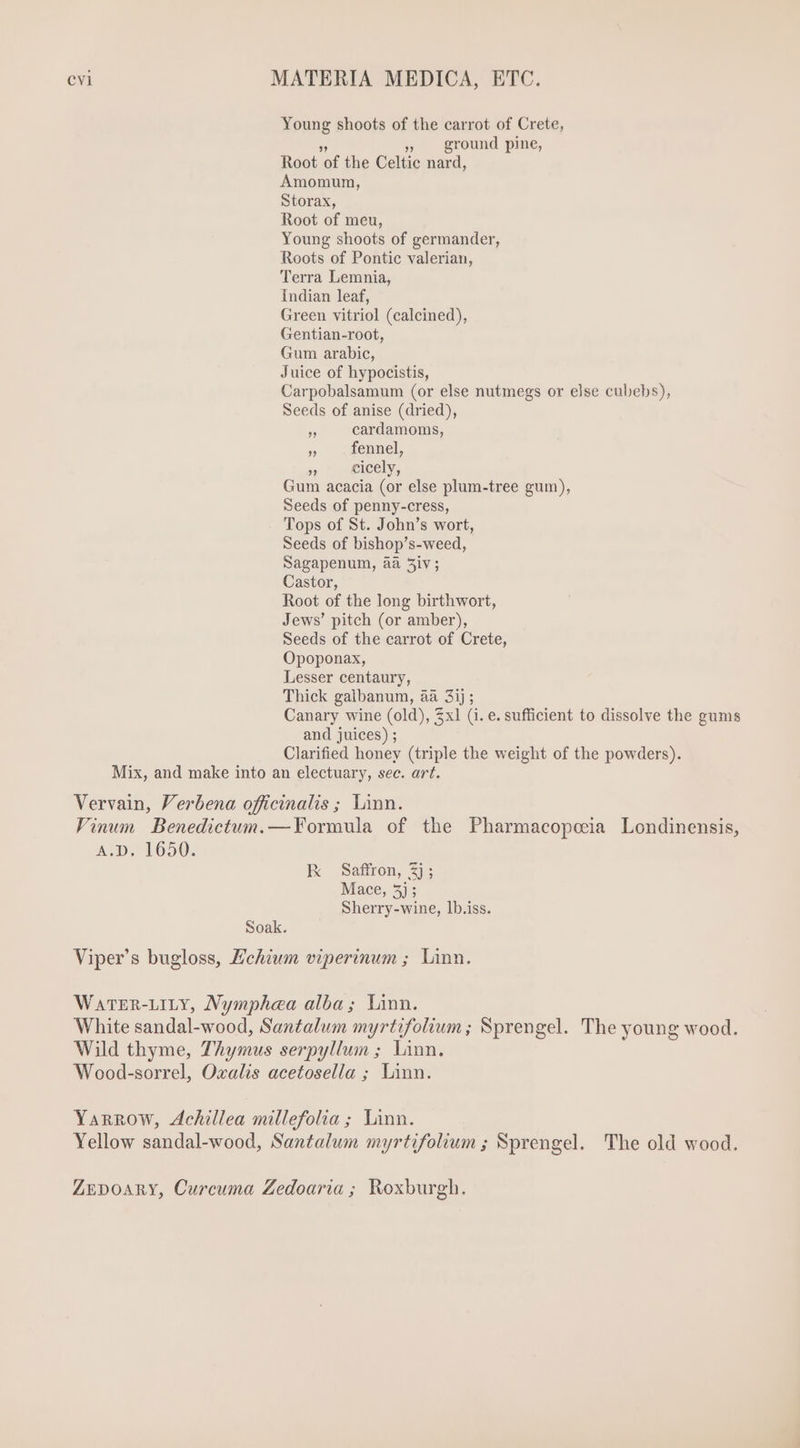 Young shoots of the carrot of Crete, js » ground pine, Root of the Celtic nard, Amomum, Storax, Root of meu, Young shoots of germander, Roots of Pontic valerian, Terra Lemnia, Indian leaf, Green vitriol (calcined), Gentian-root, Gum arabic, Juice of hypocistis, Carpobalsamum (or else nutmegs or else cubebs), Seeds of anise (dried), » cardamoms, 5 fennel, js cicely, Gum acacia (or else plum-tree gum), Seeds of penny-cress, Tops of St. John's wort, Seeds of bishop's-weed, Sagapenum, aa 5iv ; Castor, Root of the long birth wort, Jews' pitch (or amber), Seeds of the carrot of Crete, Opoponax, Lesser centaury, Thick galbanum, aa 3ij ; Canary wine (old), 3x1 (i. e. sufficient to dissolve the gums and juices) ; Clarified honey (triple the weight of the powders). Mix, and make into an electuary, sec. art. Vervain, Verbena officinalis ; Linn. Vinum Benedictum.—Formula of the Pharmacopeeia Londinensis, Ap. 1650. K Saffron, 2j; Mace, 5j; Sherry-wine, lb.iss. Soak. Viper's bugloss, Lchium viperinum ; Linn. WaTER-LILY, Nymphea alba; Linn. White sandal-wood, Santalum myrtifolium; Sprengel. The young wood. Wild thyme, Thymus serpyllum; Linn. Wood-sorrel, Oxalis acetosella ; Linn. Yarrow, Achillea millefolia ; Linn. Yellow sandal-wood, Santalum myrtifolium ; Sprengel. The old wood. ZEDOARY, Curcuma Zedoaria ; Roxburgh.