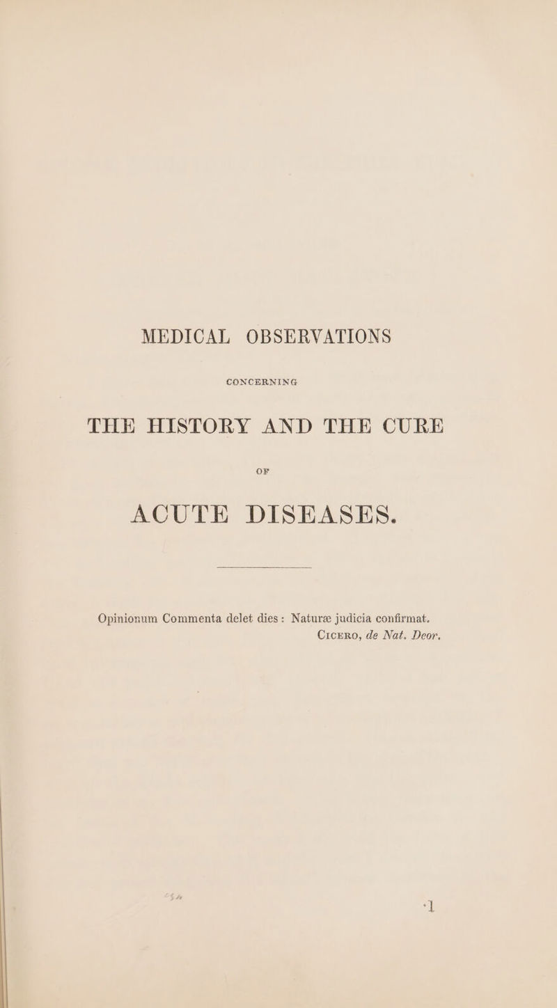 MEDICAL OBSERVATIONS CONCERNING THE HISTORY AND THE CURE OF ACUTE DISEASES. Opinionum Commenta delet dies: Nature judicia confirmat. Cicero, de Nat. Deor,