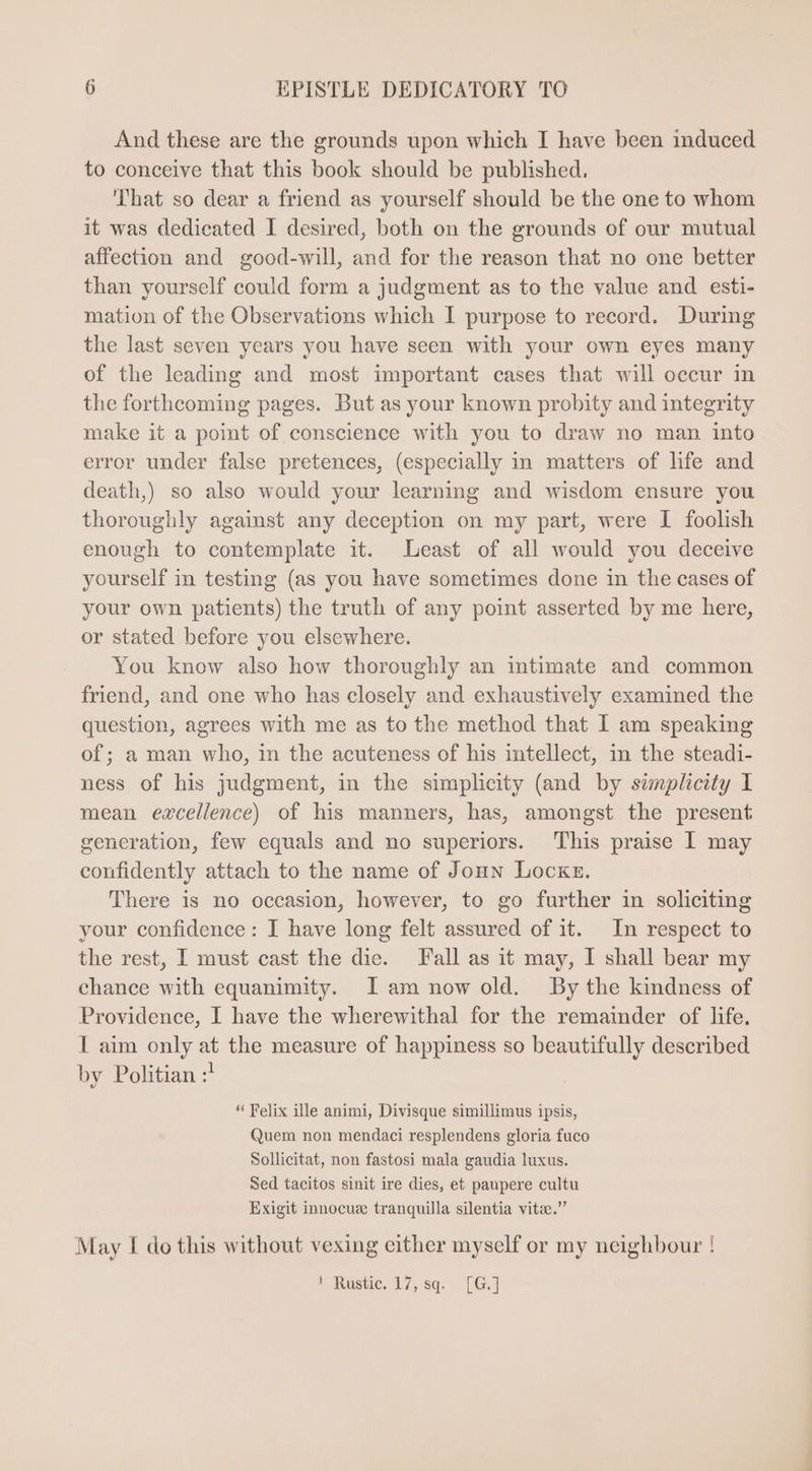 And these are the grounds upon which I have been induced to conceive that this book should be published. That so dear a friend as yourself should be the one to whom it was dedicated I desired, both on the grounds of our mutual affection and good-will, and for the reason that no one better than yourself could form a judgment as to the value and esti- mation of the Observations which I purpose to record. During the last seven years you have seen with your own eyes many of the leading and most important cases that will occur in the forthcoming pages. But as your known probity and integrity make it a point of conscience with you to draw no man into error under false pretences, (especially in matters of life and death,) so also would your learning and wisdom ensure you thoroughly against any deception on my part, were I foolish enough to contemplate it. Least of all would you deceive yourself in testing (as you have sometimes done in the cases of your own patients) the truth of any point asserted by me here, or stated before you elsewhere. You know also how thoroughly an intimate and common friend, and one who has closely and exhaustively examined the question, agrees with me as to the method that I am speaking of; a man who, in the acuteness of his intellect, in the steadi- ness of his judgment, in the simplicity (and by simplicity I mean excellence) of his manners, has, amongst the present generation, few equals and no superiors. This praise I may confidently attach to the name of Joun Locks. There is no occasion, however, to go further in soliciting your confidence: I have long felt assured of it. In respect to the rest, I must cast the die. Fall as it may, I shall bear my chance with equanimity. lI am now old. By the kindness of Providence, I have the wherewithal for the remainder of life. I aim only at the measure of happiness so beautifully described by Politian :! * Felix ille animi, Divisque simillimus ipsis, Quem non mendaci resplendens gloria fuco Sollicitat, non fastosi mala gaudia luxus. Sed tacitos sinit ire dies, et paupere cultu Exigit innocuz tranquilla silentia vitz. May I do this without vexing either myself or my neighbour ! t Rustic. 17, sq. [G.]
