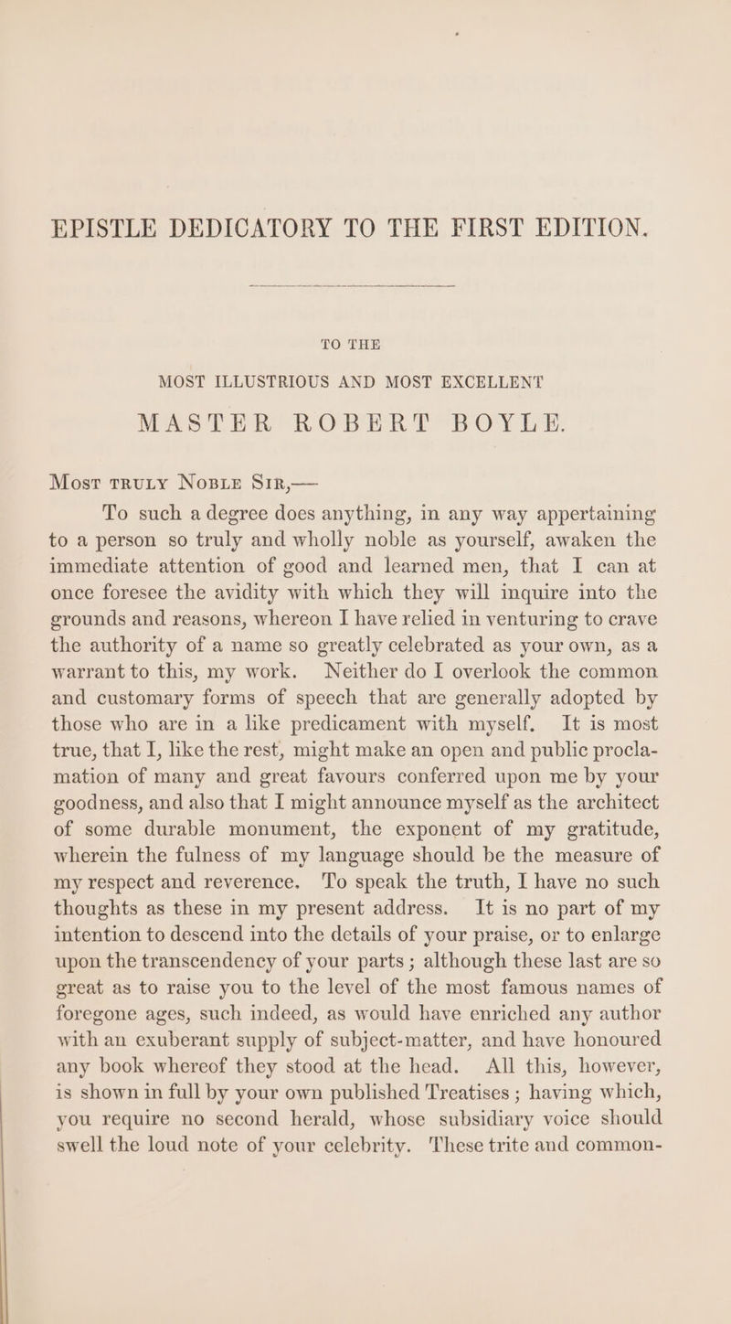 TO THE MOST ILLUSTRIOUS AND MOST EXCELLENT MASTER ROBERT BOYES. Most TRULY NOBLE SIR,— To such a degree does anything, in any way appertaining to a person so truly and wholly noble as yourself, awaken the immediate attention of good and learned men, that I can at once foresee the avidity with which they will inquire into the grounds and reasons, whereon I have relied in venturing to crave the authority of a name so greatly celebrated as your own, as a warrantto this, my work. Neither do I overlook the common and customary forms of speech that are generally adopted by those who are in a like predicament with myself. It is most true, that I, like the rest, might make an open and public procla- mation of many and great favours conferred upon me by your goodness, and also that I might announce myself as the architect of some durable monument, the exponent of my gratitude, wherein the fulness of my language should be the measure of my respect and reverence. To speak the truth, I have no such thoughts as these in my present address. It is no part of my intention to descend into the details of your praise, or to enlarge upon the transcendency of your parts; although these last are so great as to raise you to the level of the most famous names of foregone ages, such indeed, as would have enriched any author with an exuberant supply of subject-matter, and have honoured any book whereof they stood at the head. All this, however, is shown in full by your own published Treatises ; having which, you require no second herald, whose subsidiary voice should swell the loud note of your celebrity. These trite and common-